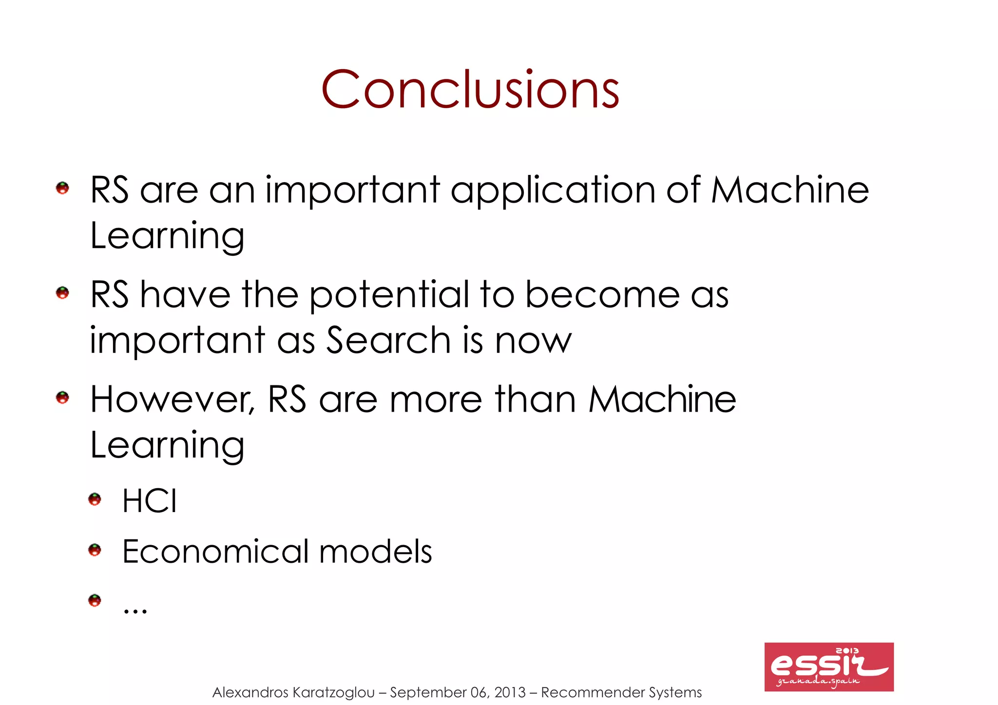 Alexandros Karatzoglou – September 06, 2013 – Recommender Systems
Conclusions
RS are an important application of Machine
Learning
RS have the potential to become as
important as Search is now
However, RS are more than Machine
Learning
HCI
Economical models
...
 