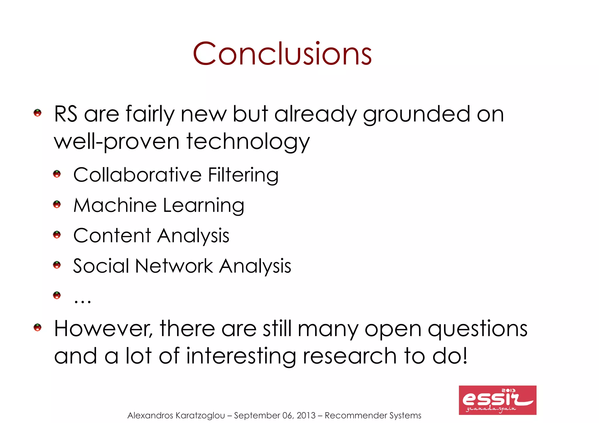 Alexandros Karatzoglou – September 06, 2013 – Recommender Systems
Conclusions
RS are fairly new but already grounded on
well-proven technology
Collaborative Filtering
Machine Learning
Content Analysis
Social Network Analysis
…
However, there are still many open questions
and a lot of interesting research to do!
 