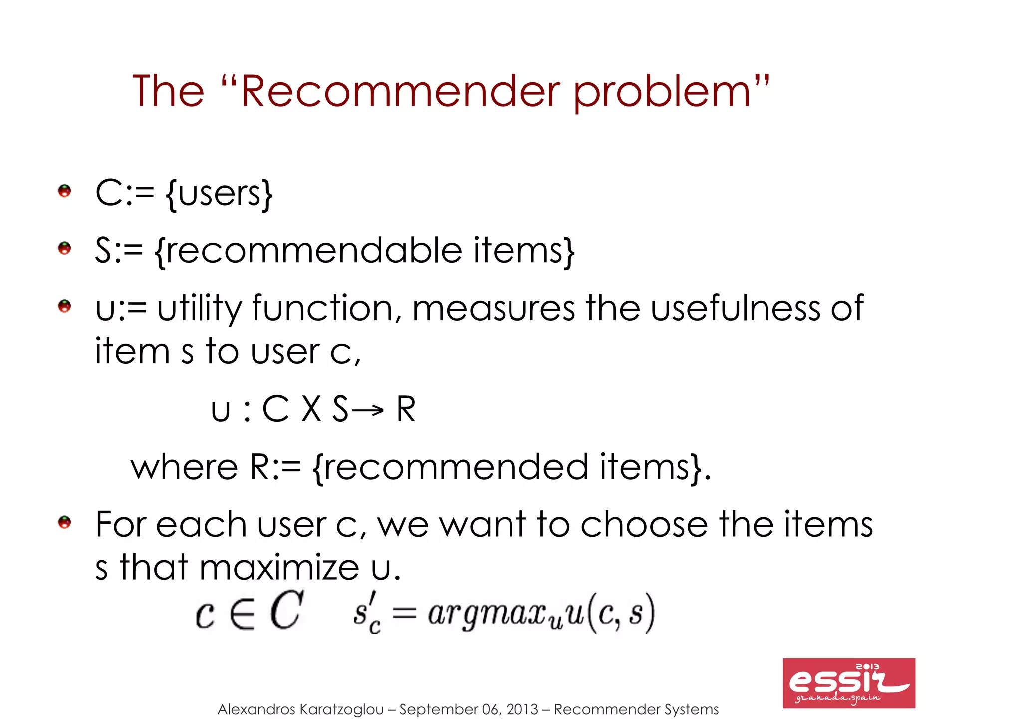 Alexandros Karatzoglou – September 06, 2013 – Recommender Systems
The “Recommender problem”
C:= {users}
S:= {recommendable items}
u:= utility function, measures the usefulness of
item s to user c,
u : C X S→ R
where R:= {recommended items}.
For each user c, we want to choose the items
s that maximize u.
 