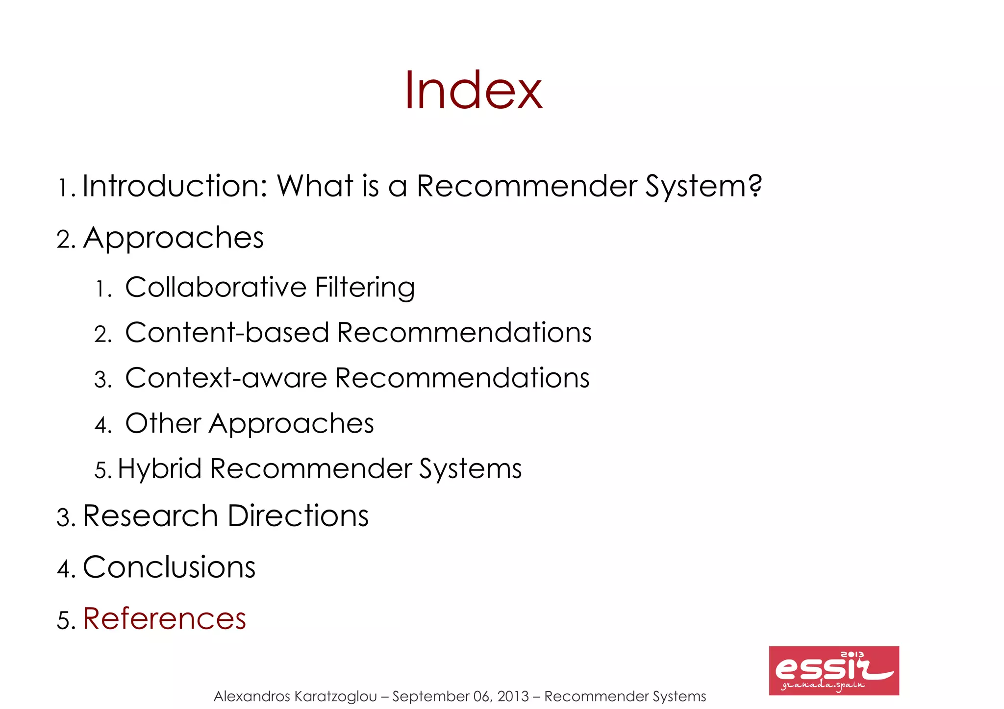 Alexandros Karatzoglou – September 06, 2013 – Recommender Systems
Index
1. Introduction: What is a Recommender System?
2. Approaches
1. Collaborative Filtering
2. Content-based Recommendations
3. Context-aware Recommendations
4. Other Approaches
5. Hybrid Recommender Systems
3. Research Directions
4. Conclusions
5. References
 