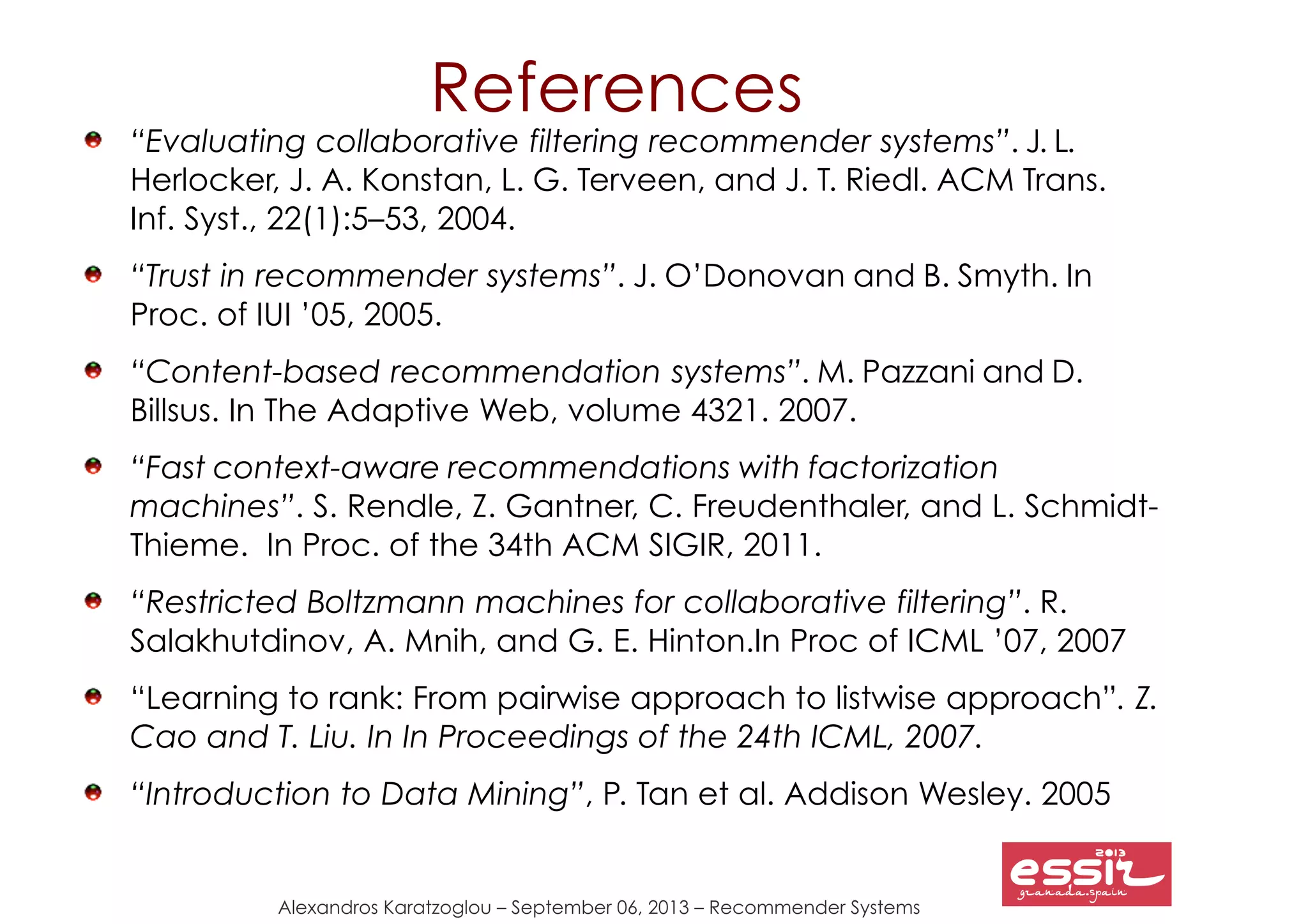 147
Alexandros Karatzoglou – September 06, 2013 – Recommender Systems
“Evaluating collaborative filtering recommender systems”. J. L.
Herlocker, J. A. Konstan, L. G. Terveen, and J. T. Riedl. ACM Trans.
Inf. Syst., 22(1):5–53, 2004.
“Trust in recommender systems”. J. O’Donovan and B. Smyth. In
Proc. of IUI ’05, 2005.
“Content-based recommendation systems”. M. Pazzani and D.
Billsus. In The Adaptive Web, volume 4321. 2007.
“Fast context-aware recommendations with factorization
machines”. S. Rendle, Z. Gantner, C. Freudenthaler, and L. Schmidt-
Thieme. In Proc. of the 34th ACM SIGIR, 2011.
“Restricted Boltzmann machines for collaborative filtering”. R.
Salakhutdinov, A. Mnih, and G. E. Hinton.In Proc of ICML ’07, 2007
“Learning to rank: From pairwise approach to listwise approach”. Z.
Cao and T. Liu. In In Proceedings of the 24th ICML, 2007.
“Introduction to Data Mining”, P. Tan et al. Addison Wesley. 2005
References
 