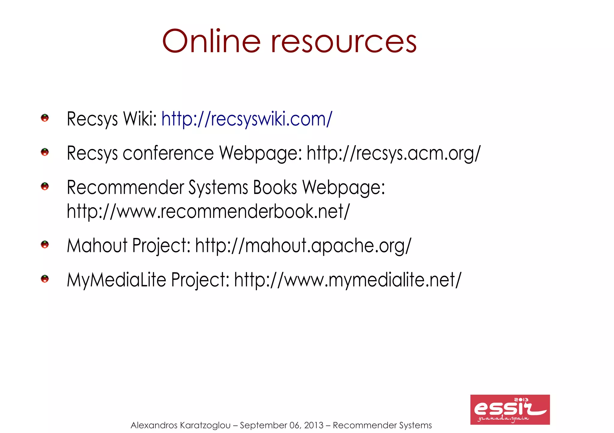 148
Alexandros Karatzoglou – September 06, 2013 – Recommender Systems
Recsys Wiki: http://recsyswiki.com/
Recsys conference Webpage: http://recsys.acm.org/
Recommender Systems Books Webpage:
http://www.recommenderbook.net/
Mahout Project: http://mahout.apache.org/
MyMediaLite Project: http://www.mymedialite.net/
Online resources
 