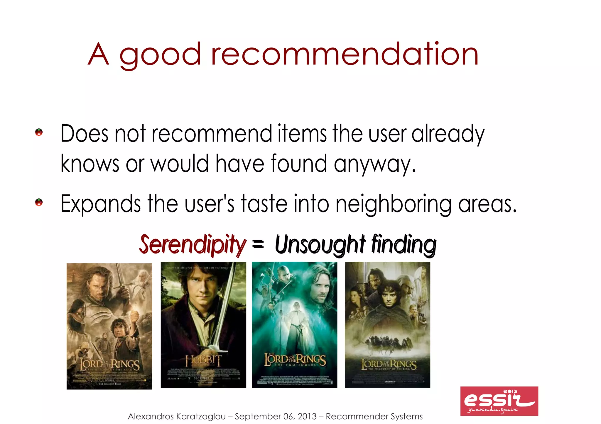 Alexandros Karatzoglou – September 06, 2013 – Recommender Systems
A good recommendation
Does not recommend items the user already
knows or would have found anyway.
Expands the user's taste into neighboring areas.
SerendipitySerendipity = Unsought finding= Unsought finding
 