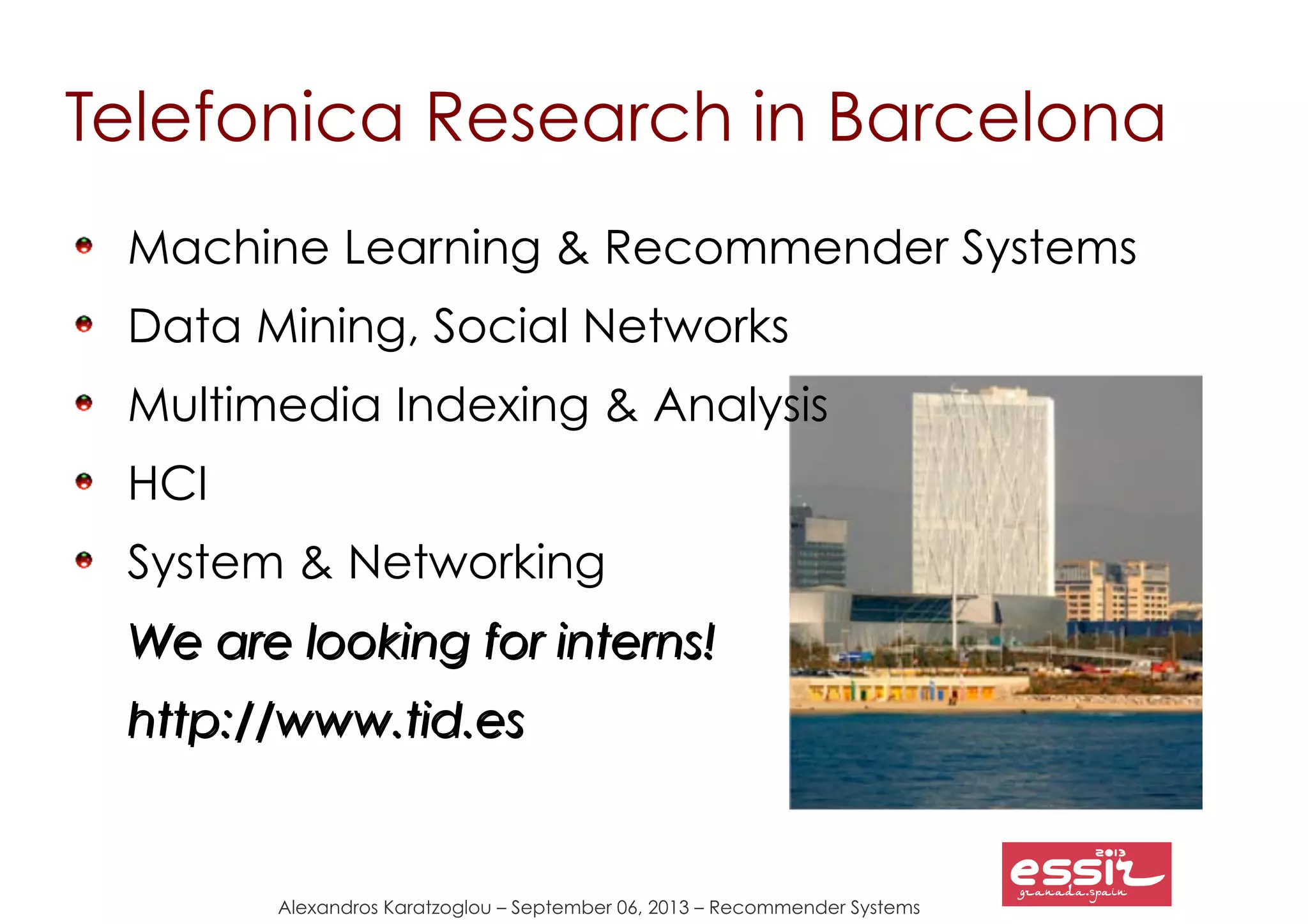 Alexandros Karatzoglou – September 06, 2013 – Recommender Systems
Telefonica Research in Barcelona
Machine Learning & Recommender Systems
Data Mining, Social Networks
Multimedia Indexing & Analysis
HCI
System & Networking
We are looking for interns!We are looking for interns!
http://www.tid.eshttp://www.tid.es
 
