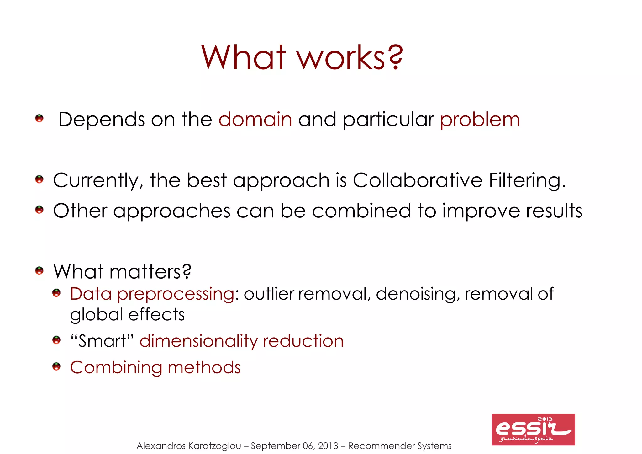 Alexandros Karatzoglou – September 06, 2013 – Recommender Systems
What works?
Depends on the domain and particular problem
Currently, the best approach is Collaborative Filtering.
Other approaches can be combined to improve results
What matters?
Data preprocessing: outlier removal, denoising, removal of
global effects
“Smart” dimensionality reduction
Combining methods
 