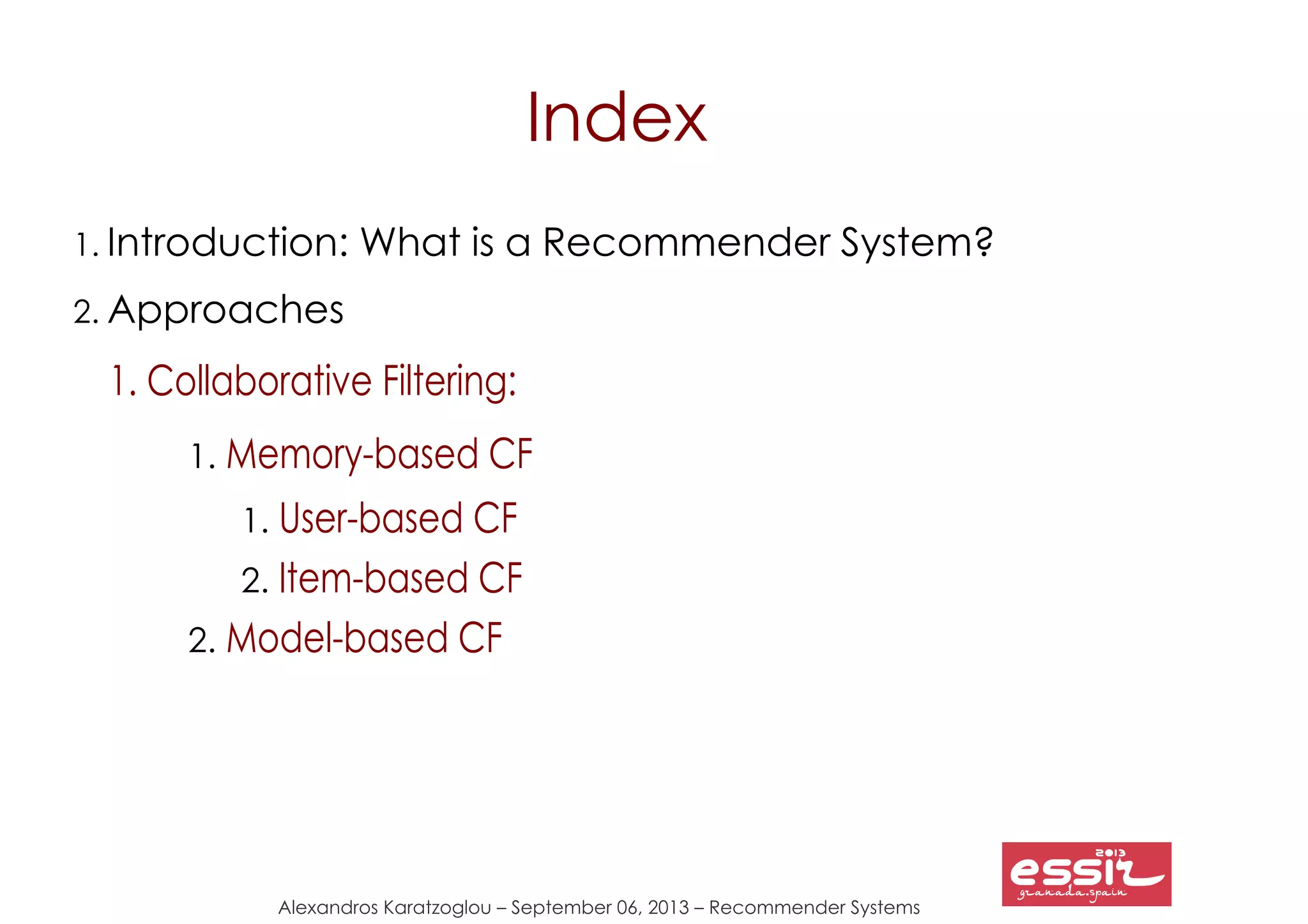 Alexandros Karatzoglou – September 06, 2013 – Recommender Systems
Index
1. Introduction: What is a Recommender System?
2. Approaches
1. Collaborative Filtering
2. Content-based Recommendations
3. Context-aware Recommendations
4. Other Approaches
5. Hybrid Recommender Systems
3. Research Directions
4. Conclusions
5. References
1. Collaborative Filtering:
1. Memory-based CF
1. User-based CF
2. Item-based CF
2. Model-based CF
 