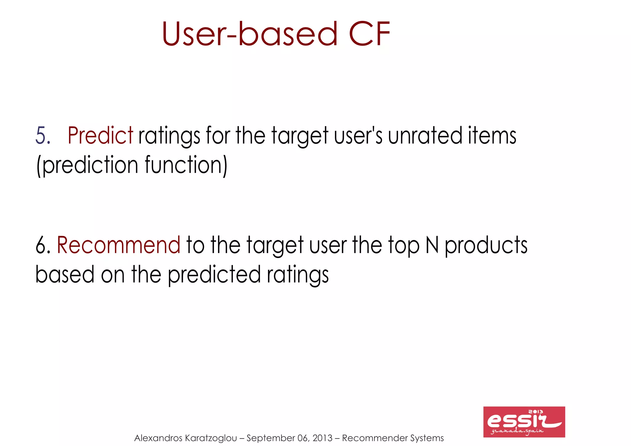 29
Alexandros Karatzoglou – September 06, 2013 – Recommender Systems
5. Predict ratings for the target user's unrated items
(prediction function)
6. Recommend to the target user the top N products
based on the predicted ratings
User-based CF
 