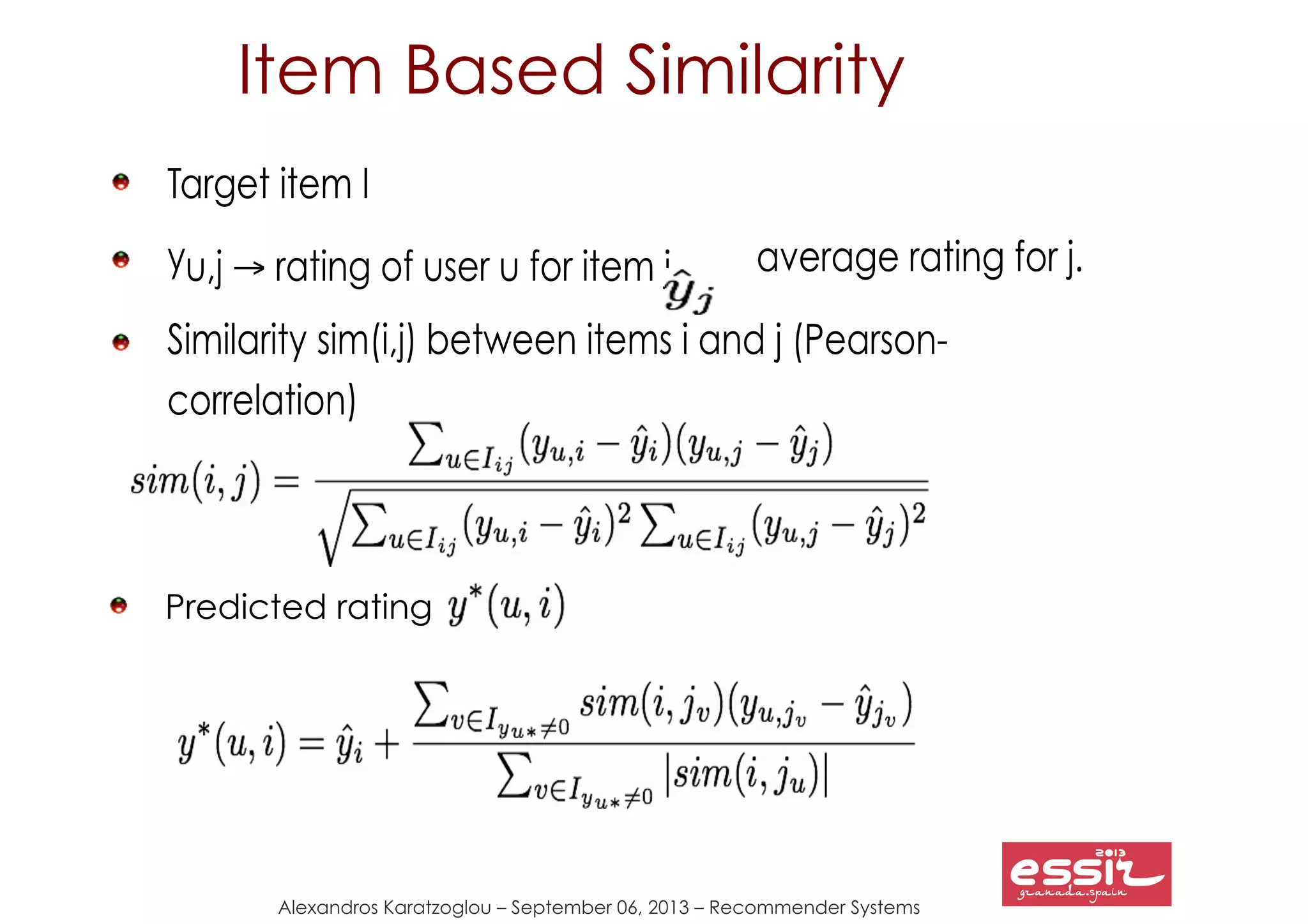 39
Alexandros Karatzoglou – September 06, 2013 – Recommender Systems
Item Based Similarity
Target item I
yu,j → rating of user u for item j, average rating for j.
Similarity sim(i,j) between items i and j (Pearson-
correlation)
Predicted rating
 