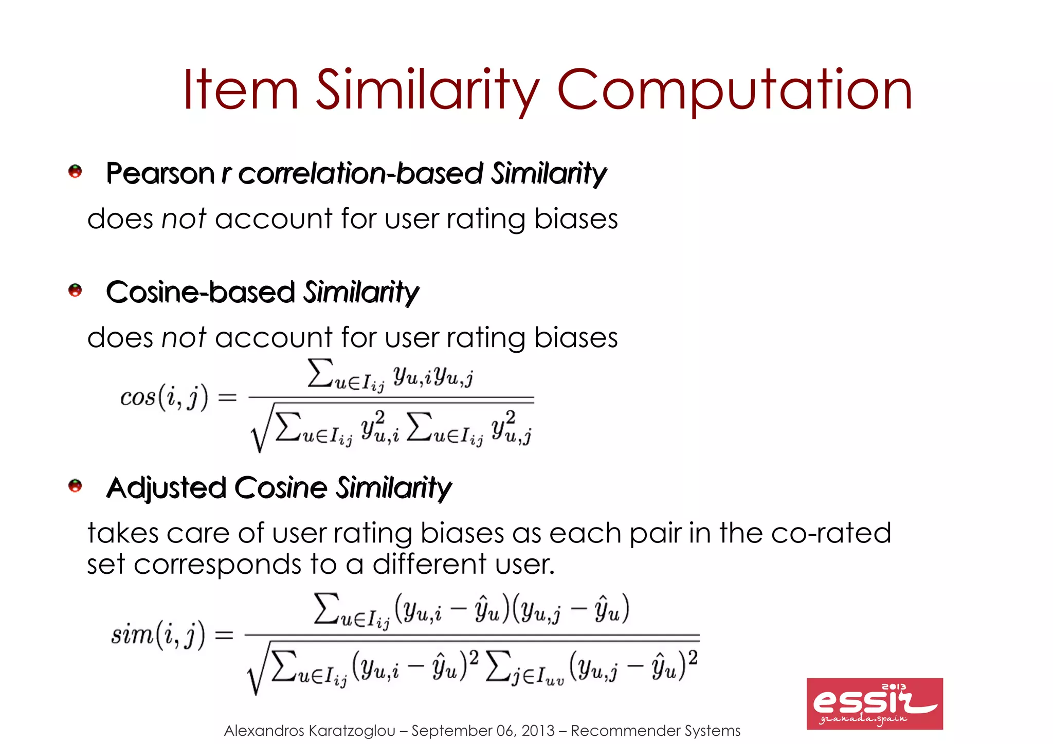 Alexandros Karatzoglou – September 06, 2013 – Recommender Systems
PearsonPearson r correlation-based Similarityr correlation-based Similarity
does not account for user rating biases
Cosine-basedCosine-based SimilaritySimilarity
does not account for user rating biases
AdjustedAdjusted Cosine SimilarityCosine Similarity
takes care of user rating biases as each pair in the co-rated
set corresponds to a different user.
Item Similarity Computation
 