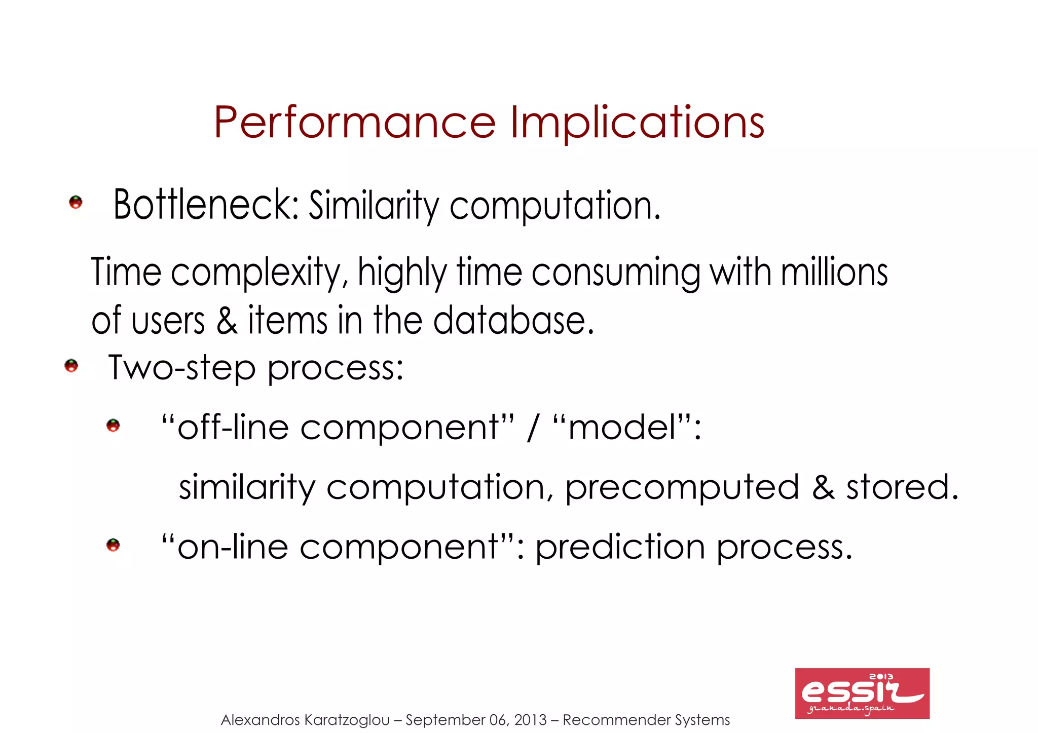Alexandros Karatzoglou – September 06, 2013 – Recommender Systems
Performance Implications
Bottleneck: Similarity computation.
Time complexity, highly time consuming with millions
of users & items in the database.
Two-step process:
“off-line component” / “model”:
similarity computation, precomputed & stored.
“on-line component”: prediction process.
 