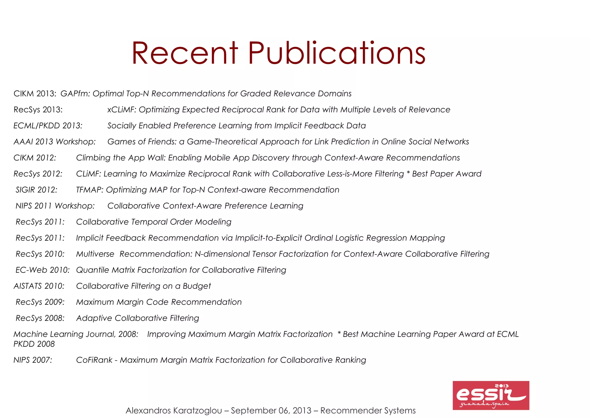 Alexandros Karatzoglou – September 06, 2013 – Recommender Systems
Recent Publications
CIKM 2013: GAPfm: Optimal Top-N Recommendations for Graded Relevance Domains
RecSys 2013: xCLiMF: Optimizing Expected Reciprocal Rank for Data with Multiple Levels of Relevance
ECML/PKDD 2013: Socially Enabled Preference Learning from Implicit Feedback Data
AAAI 2013 Workshop: Games of Friends: a Game-Theoretical Approach for Link Prediction in Online Social Networks
CIKM 2012: Climbing the App Wall: Enabling Mobile App Discovery through Context-Aware Recommendations
RecSys 2012: CLiMF: Learning to Maximize Reciprocal Rank with Collaborative Less-is-More Filtering * Best Paper Award
SIGIR 2012: TFMAP: Optimizing MAP for Top-N Context-aware Recommendation
NIPS 2011 Workshop: Collaborative Context-Aware Preference Learning
RecSys 2011: Collaborative Temporal Order Modeling
RecSys 2011: Implicit Feedback Recommendation via Implicit-to-Explicit Ordinal Logistic Regression Mapping
RecSys 2010: Multiverse Recommendation: N-dimensional Tensor Factorization for Context-Aware Collaborative Filtering
EC-Web 2010: Quantile Matrix Factorization for Collaborative Filtering
AISTATS 2010: Collaborative Filtering on a Budget
RecSys 2009: Maximum Margin Code Recommendation
RecSys 2008: Adaptive Collaborative Filtering
Machine Learning Journal, 2008: Improving Maximum Margin Matrix Factorization * Best Machine Learning Paper Award at ECML
PKDD 2008
NIPS 2007: CoFiRank - Maximum Margin Matrix Factorization for Collaborative Ranking
 