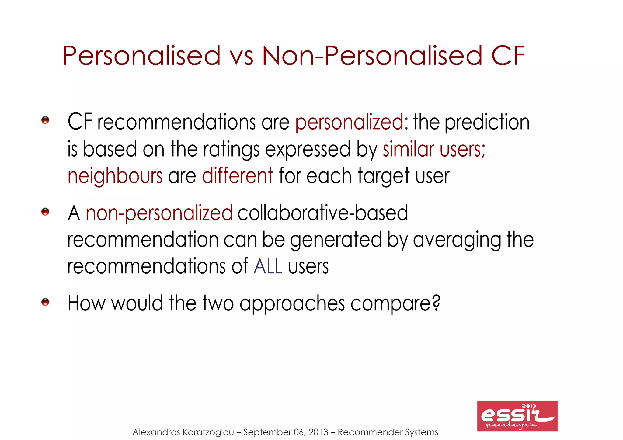 51
Alexandros Karatzoglou – September 06, 2013 – Recommender Systems
Personalised vs Non-Personalised CF
CF recommendations are personalized: the prediction
is based on the ratings expressed by similar users;
neighbours are different for each target user
A non-personalized collaborative-based
recommendation can be generated by averaging the
recommendations of ALL users
How would the two approaches compare?
 
