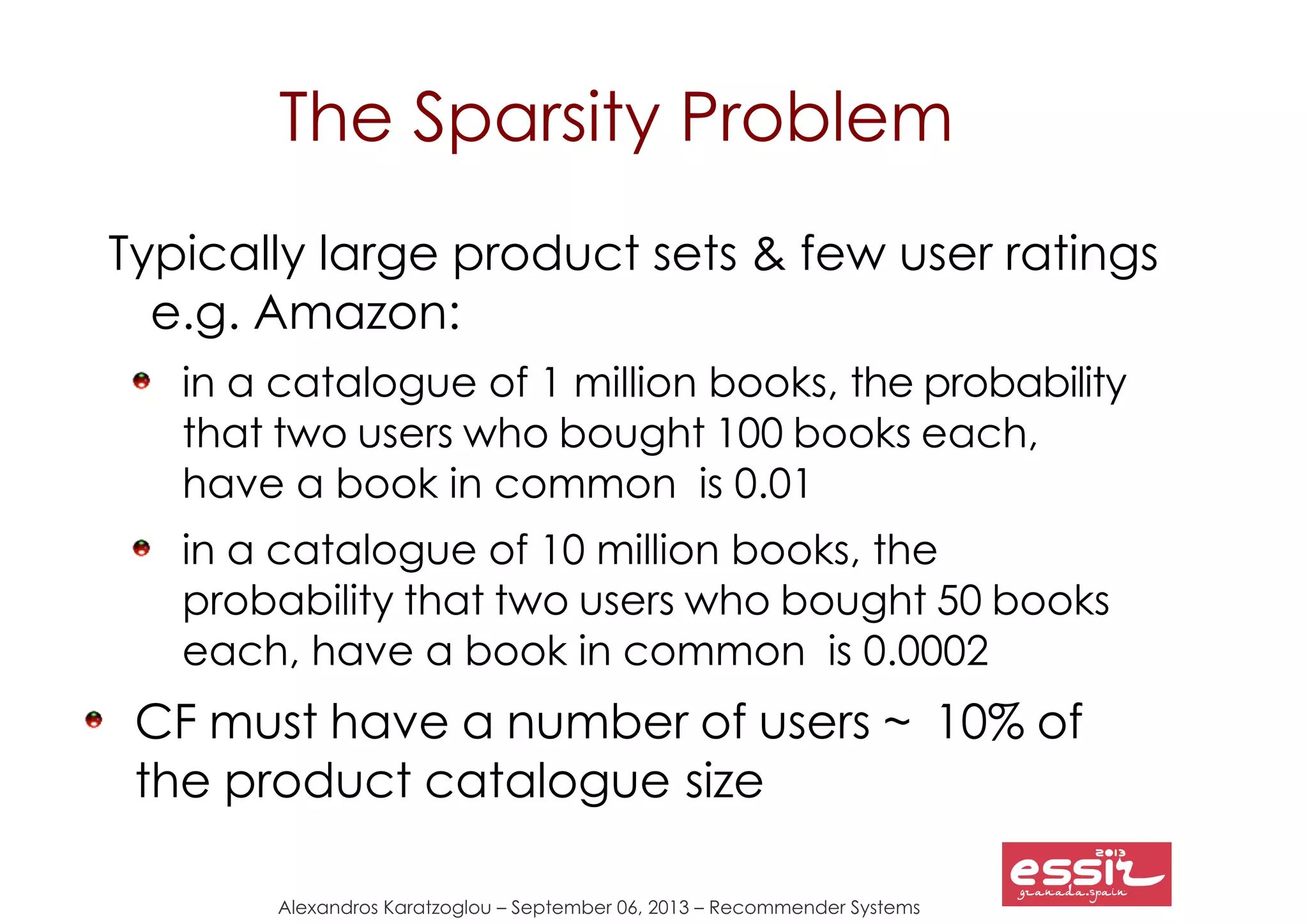 53
Alexandros Karatzoglou – September 06, 2013 – Recommender Systems
The Sparsity Problem
Typically large product sets & few user ratings
e.g. Amazon:
in a catalogue of 1 million books, the probability
that two users who bought 100 books each,
have a book in common is 0.01
in a catalogue of 10 million books, the
probability that two users who bought 50 books
each, have a book in common is 0.0002
CF must have a number of users ~ 10% of
the product catalogue size
 