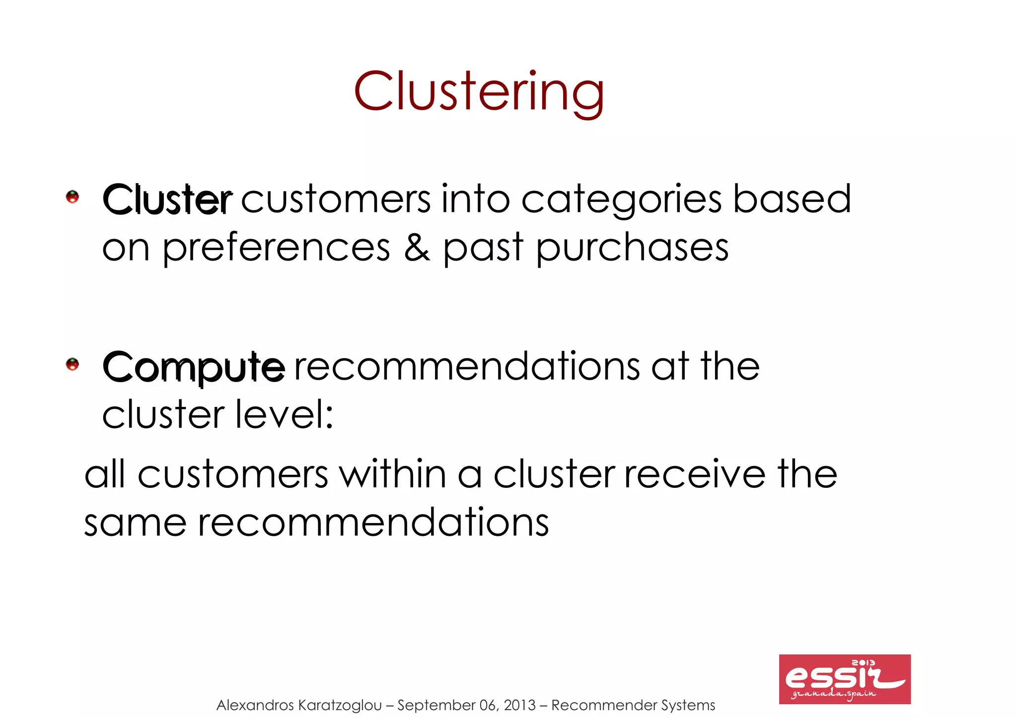 Alexandros Karatzoglou – September 06, 2013 – Recommender Systems
Clustering
ClusterCluster customers into categories based
on preferences & past purchases
ComputeCompute recommendations at the
cluster level:
all customers within a cluster receive the
same recommendations
 