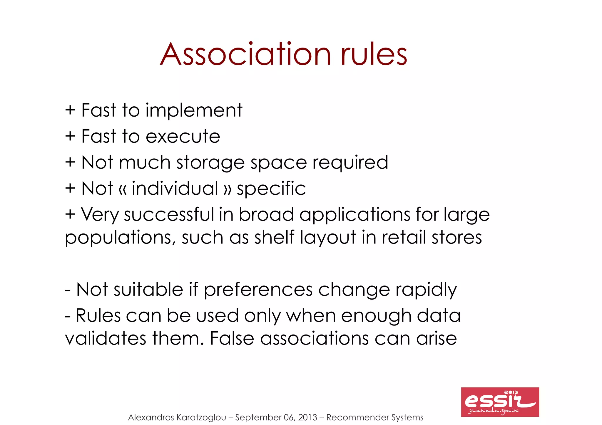 Alexandros Karatzoglou – September 06, 2013 – Recommender Systems
Association rules
+ Fast to implement
+ Fast to execute
+ Not much storage space required
+ Not « individual » specific
+ Very successful in broad applications for large
populations, such as shelf layout in retail stores
- Not suitable if preferences change rapidly
- Rules can be used only when enough data
validates them. False associations can arise
 