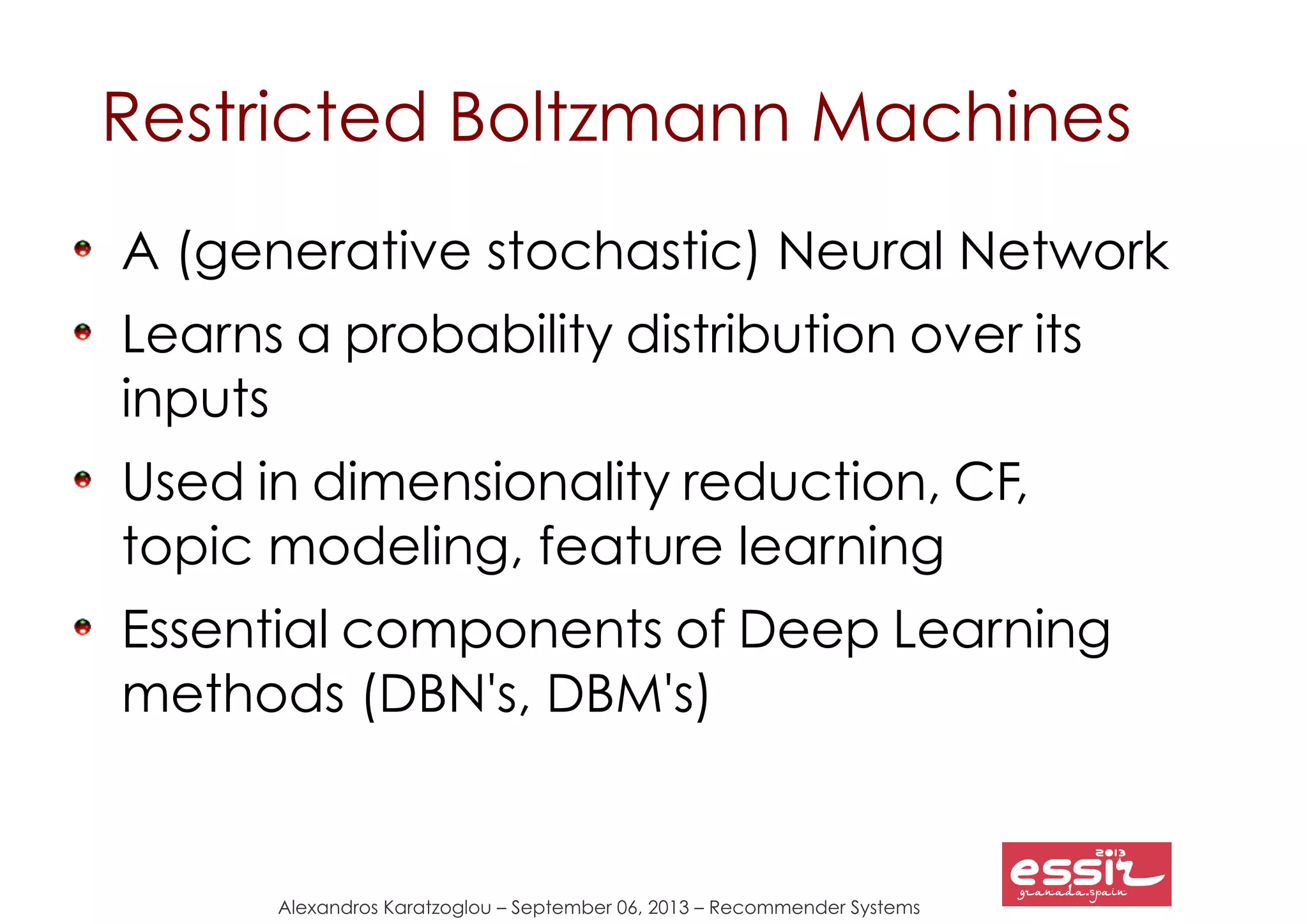 Alexandros Karatzoglou – September 06, 2013 – Recommender Systems
Restricted Boltzmann Machines
A (generative stochastic) Neural Network
Learns a probability distribution over its
inputs
Used in dimensionality reduction, CF,
topic modeling, feature learning
Essential components of Deep Learning
methods (DBN's, DBM's)
 
