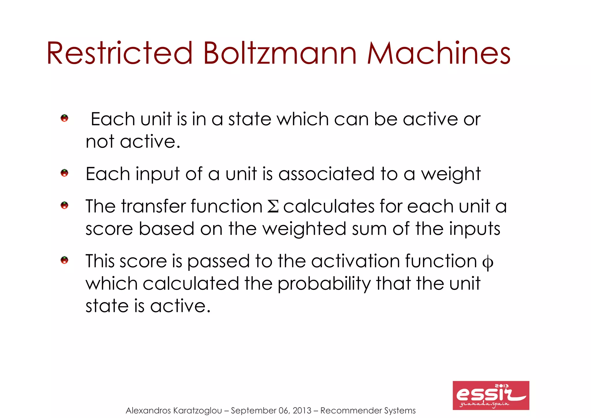 Alexandros Karatzoglou – September 06, 2013 – Recommender Systems
Restricted Boltzmann Machines
Each unit is in a state which can be active or
not active.
Each input of a unit is associated to a weight
The transfer function Σ calculates for each unit a
score based on the weighted sum of the inputs
This score is passed to the activation function φ
which calculated the probability that the unit
state is active.
 