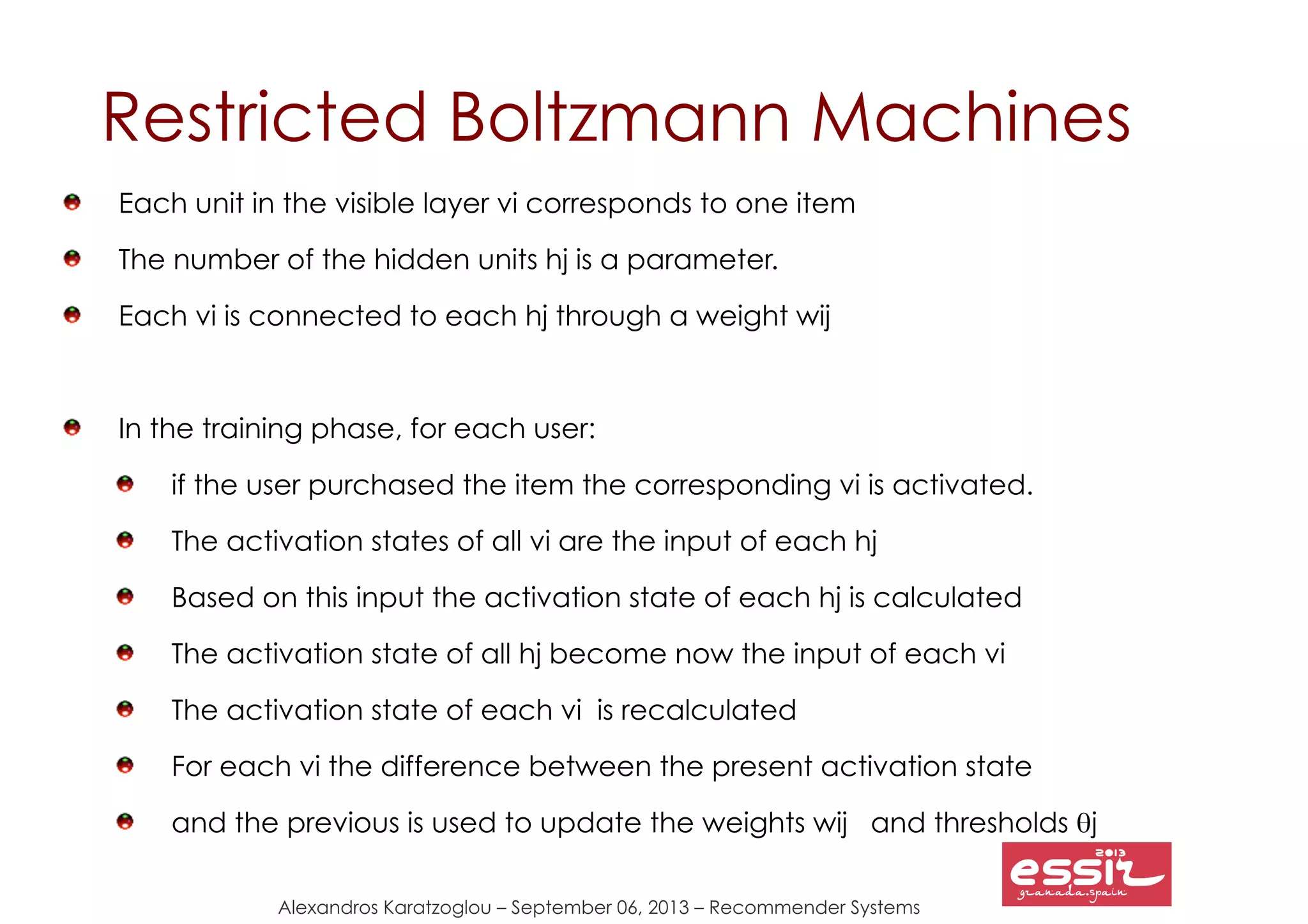Alexandros Karatzoglou – September 06, 2013 – Recommender Systems
Restricted Boltzmann Machines
Each unit in the visible layer vi corresponds to one item
The number of the hidden units hj is a parameter.
Each vi is connected to each hj through a weight wij
In the training phase, for each user:
if the user purchased the item the corresponding vi is activated.
The activation states of all vi are the input of each hj
Based on this input the activation state of each hj is calculated
The activation state of all hj become now the input of each vi
The activation state of each vi is recalculated
For each vi the difference between the present activation state
and the previous is used to update the weights wij and thresholds θj
 