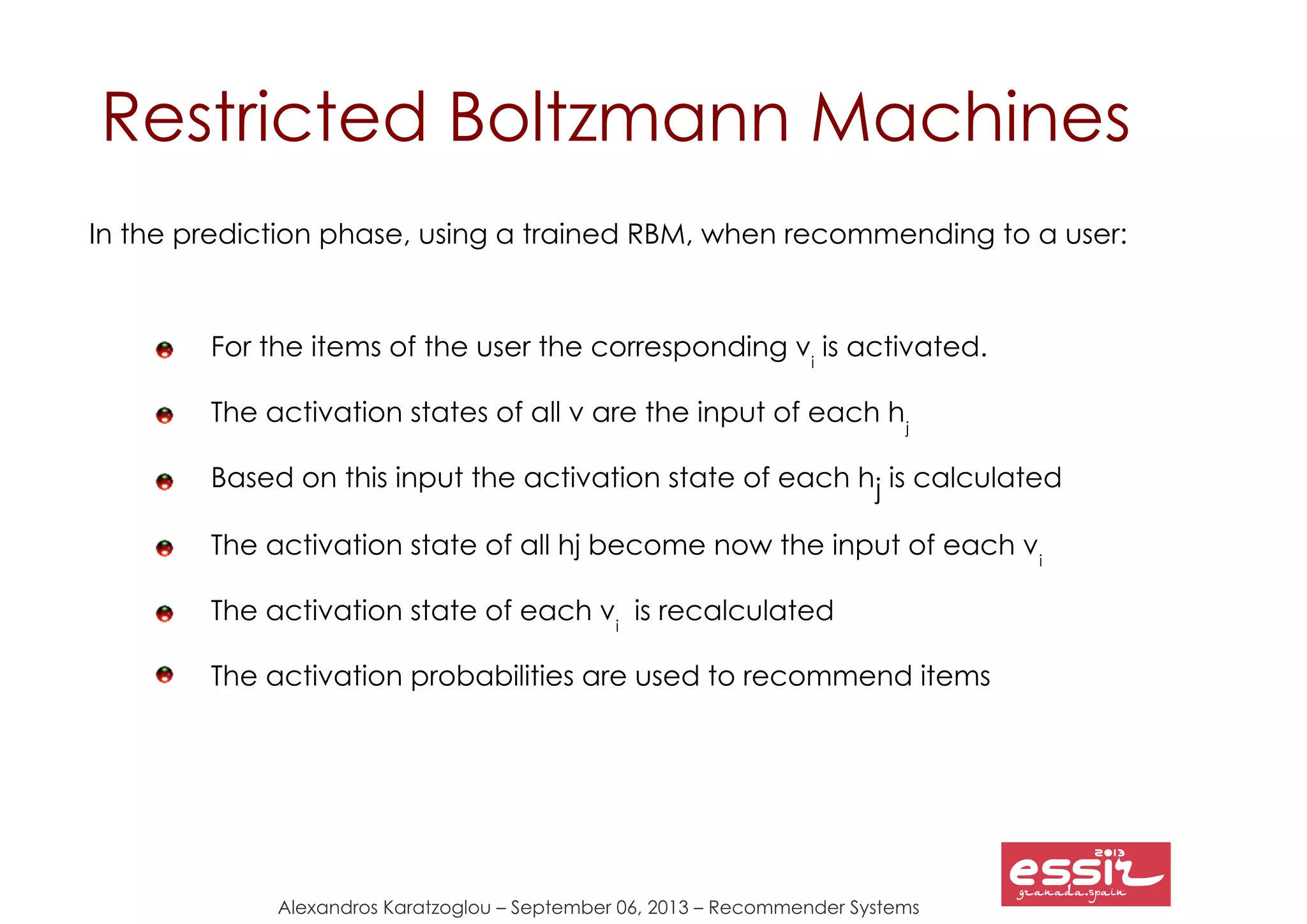 Alexandros Karatzoglou – September 06, 2013 – Recommender Systems
Restricted Boltzmann Machines
In the prediction phase, using a trained RBM, when recommending to a user:
For the items of the user the corresponding vi
is activated.
The activation states of all v are the input of each hj
Based on this input the activation state of each hj is calculated
The activation state of all hj become now the input of each vi
The activation state of each vi
is recalculated
The activation probabilities are used to recommend items
 