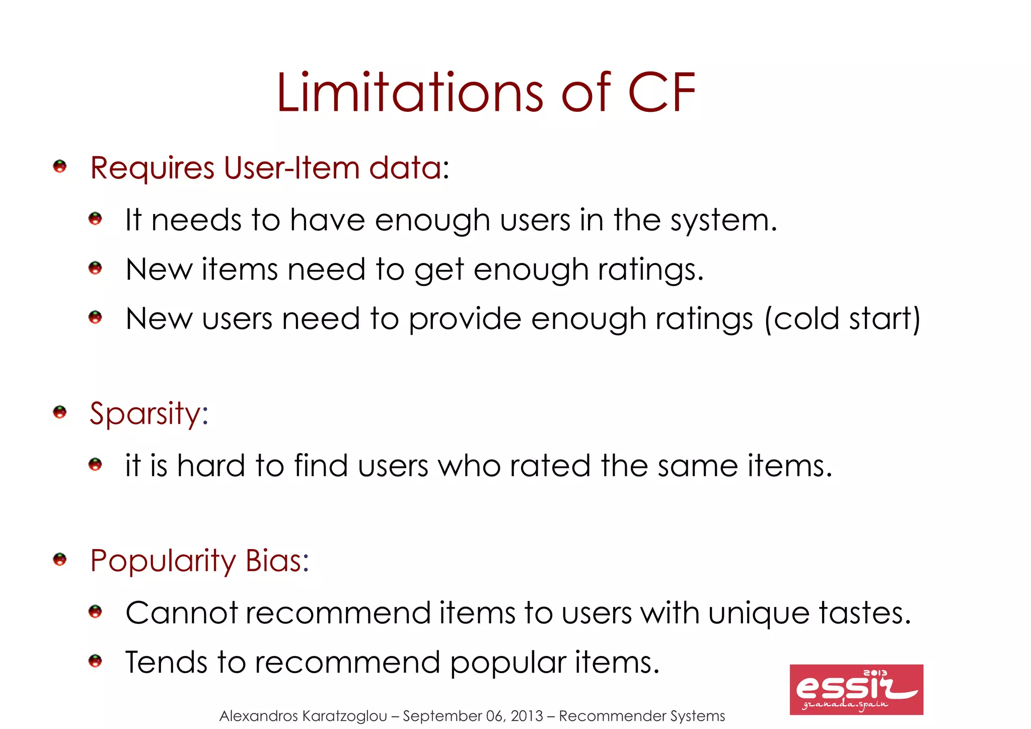 72
Alexandros Karatzoglou – September 06, 2013 – Recommender Systems
Limitations of CF
Requires User-Item dataRequires User-Item data:
It needs to have enough users in the system.
New items need to get enough ratings.
New users need to provide enough ratings (cold start)
Sparsity:
it is hard to find users who rated the same items.
Popularity Bias:
Cannot recommend items to users with unique tastes.
Tends to recommend popular items.
 