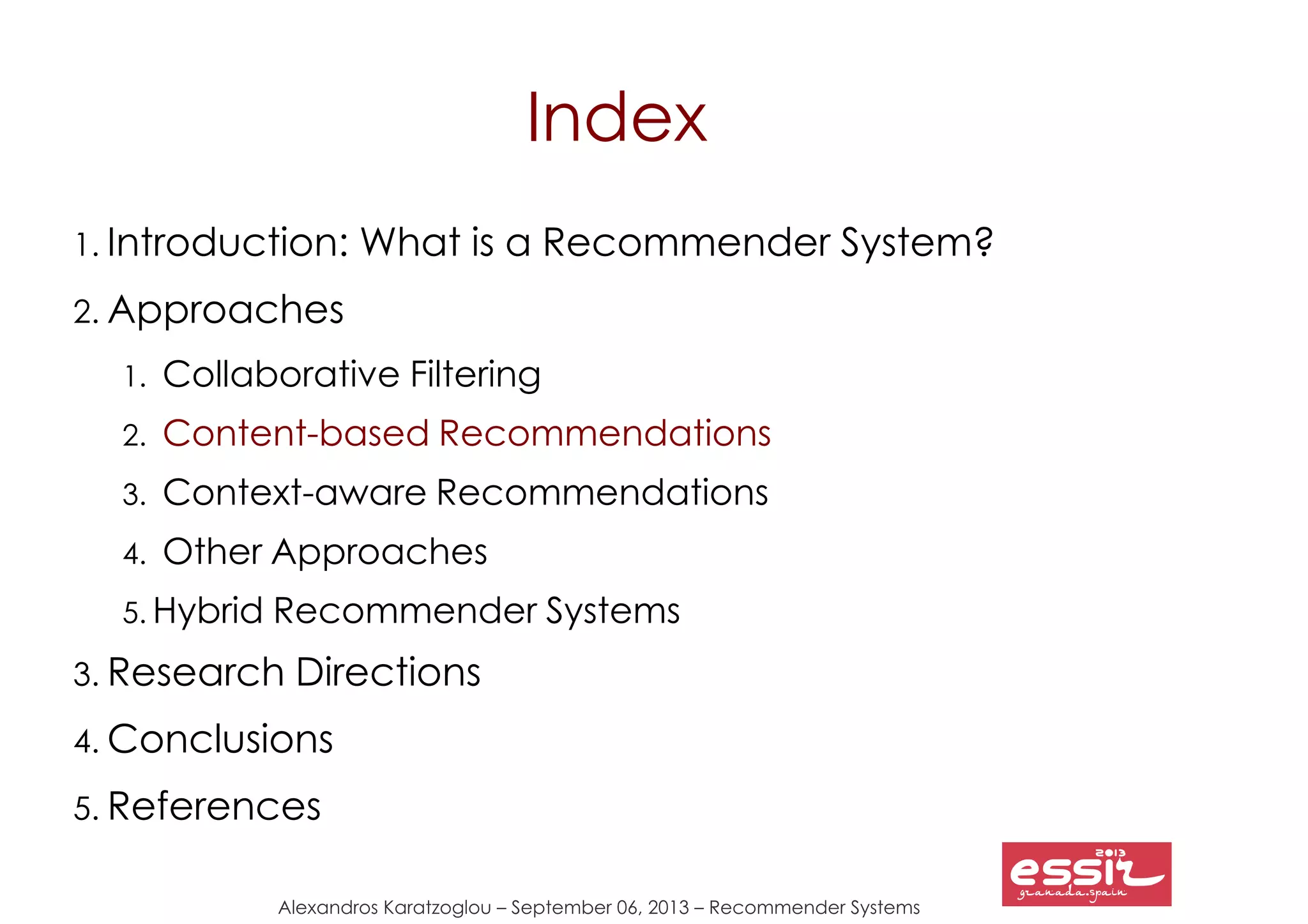 Alexandros Karatzoglou – September 06, 2013 – Recommender Systems
Index
1. Introduction: What is a Recommender System?
2. Approaches
1. Collaborative Filtering
2. Content-based Recommendations
3. Context-aware Recommendations
4. Other Approaches
5. Hybrid Recommender Systems
3. Research Directions
4. Conclusions
5. References
 