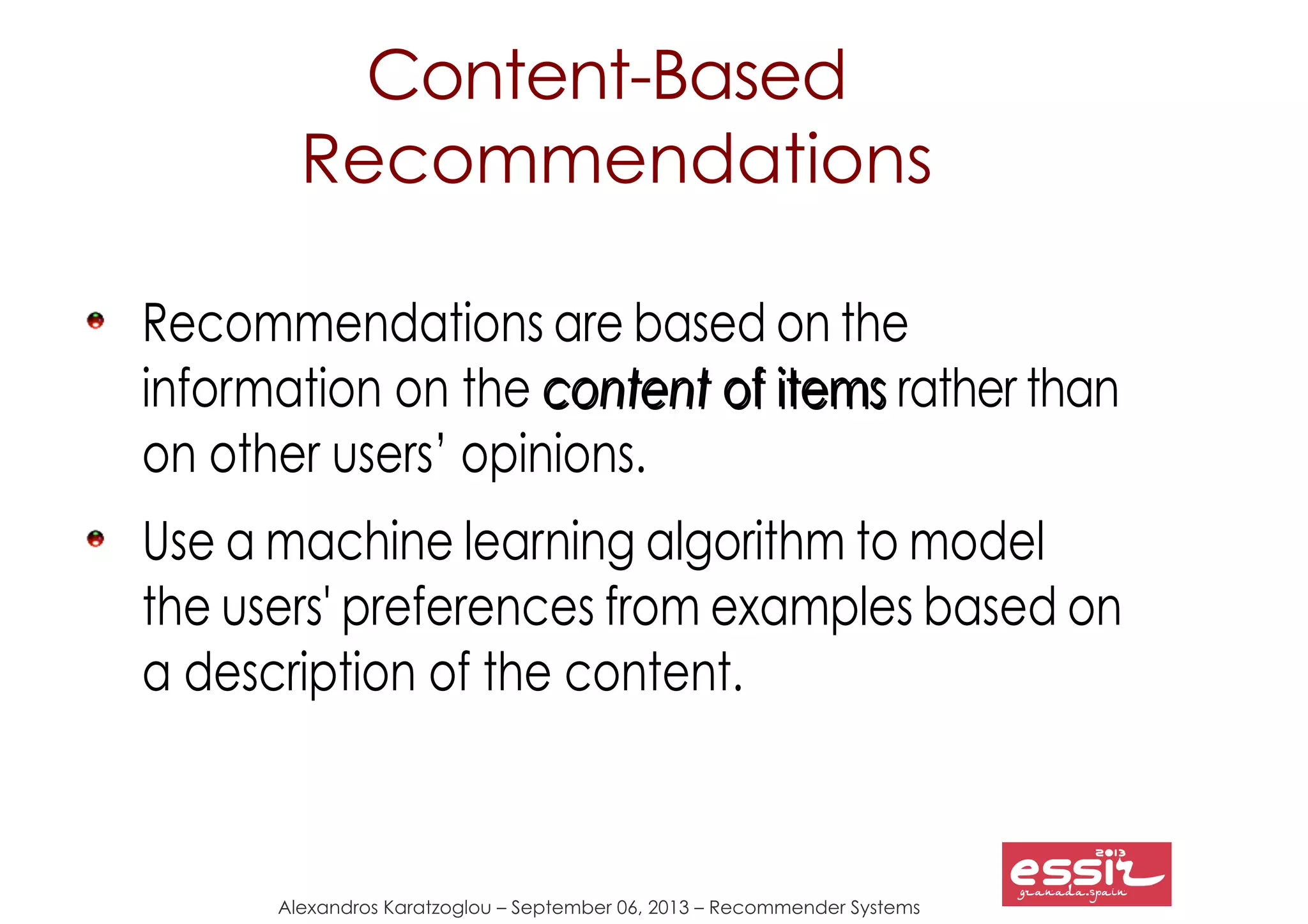 75
Alexandros Karatzoglou – September 06, 2013 – Recommender Systems
Content-Based
Recommendations
Recommendations are based on the
information on the contentcontent of itemsof items rather than
on other users’ opinions.
Use a machine learning algorithm to model
the users' preferences from examples based on
a description of the content.
 