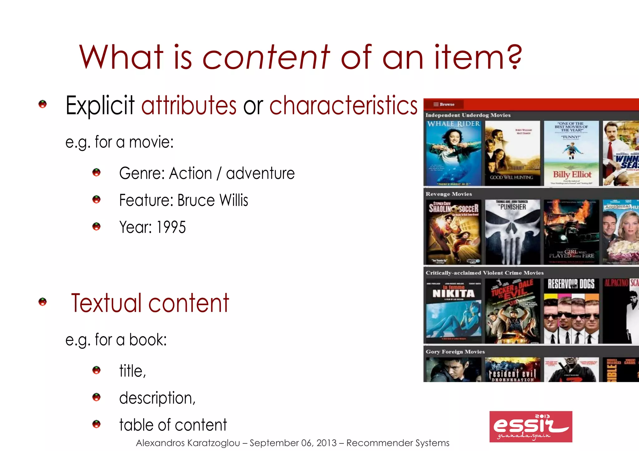 Alexandros Karatzoglou – September 06, 2013 – Recommender Systems
What is content of an item?
Explicit attributes or characteristics
e.g. for a movie:
Genre: Action / adventure
Feature: Bruce Willis
Year: 1995
Textual content
e.g. for a book:
title,
description,
table of content
 