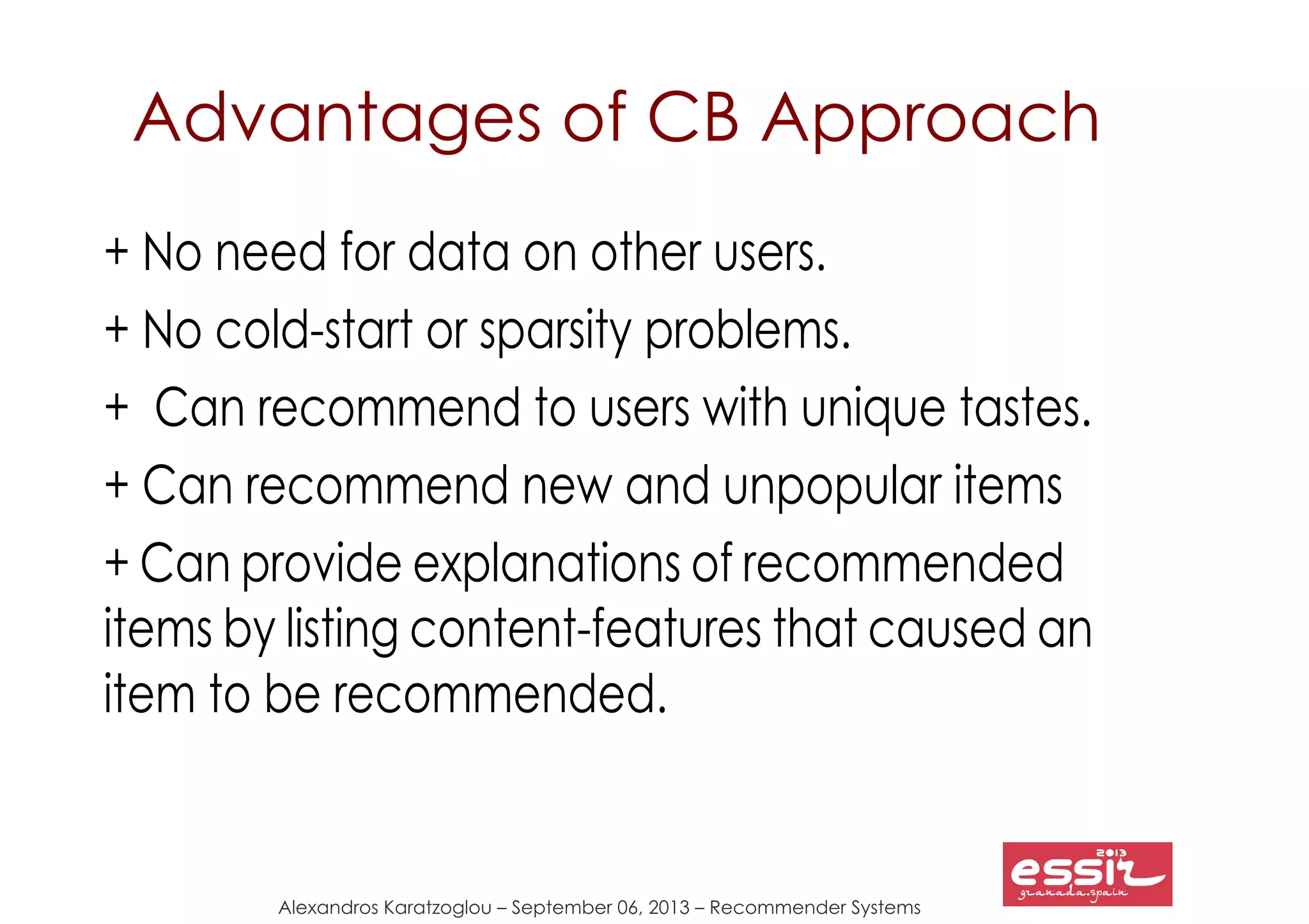 79
Alexandros Karatzoglou – September 06, 2013 – Recommender Systems
Advantages of CB Approach
+ No need for data on other users.
+ No cold-start or sparsity problems.
+ Can recommend to users with unique tastes.
+ Can recommend new and unpopular items
+ Can provide explanations of recommended
items by listing content-features that caused an
item to be recommended.
 