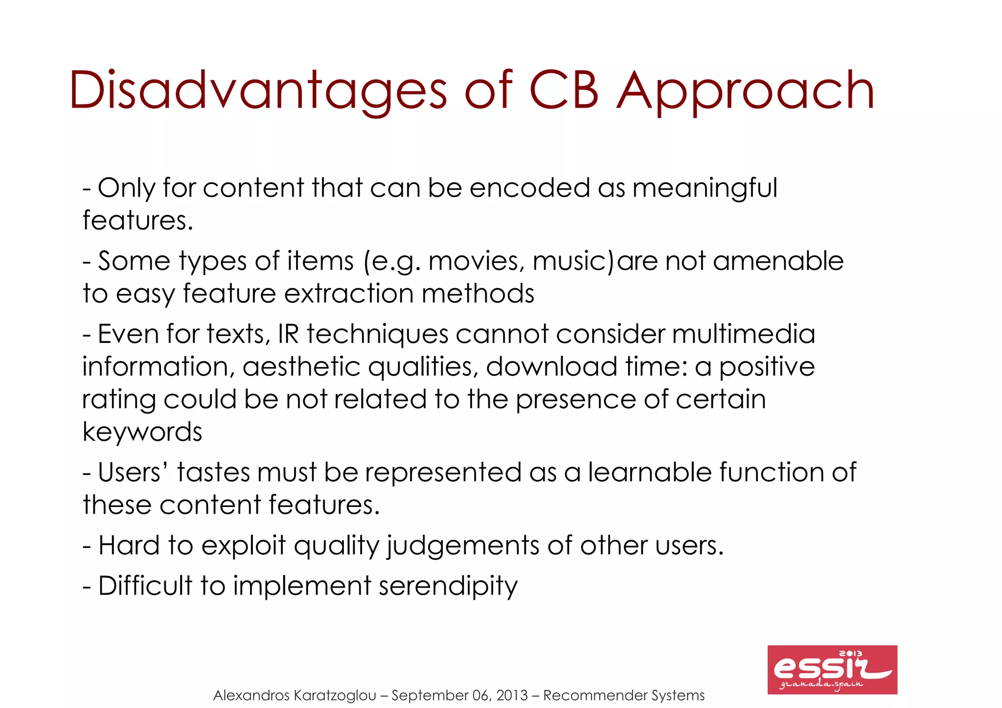 80
Alexandros Karatzoglou – September 06, 2013 – Recommender Systems
Disadvantages of CB Approach
- Only for content that can be encoded as meaningful
features.
- Some types of items (e.g. movies, music)are not amenable
to easy feature extraction methods
- Even for texts, IR techniques cannot consider multimedia
information, aesthetic qualities, download time: a positive
rating could be not related to the presence of certain
keywords
- Users’ tastes must be represented as a learnable function of
these content features.
- Hard to exploit quality judgements of other users.
- Difficult to implement serendipity
 