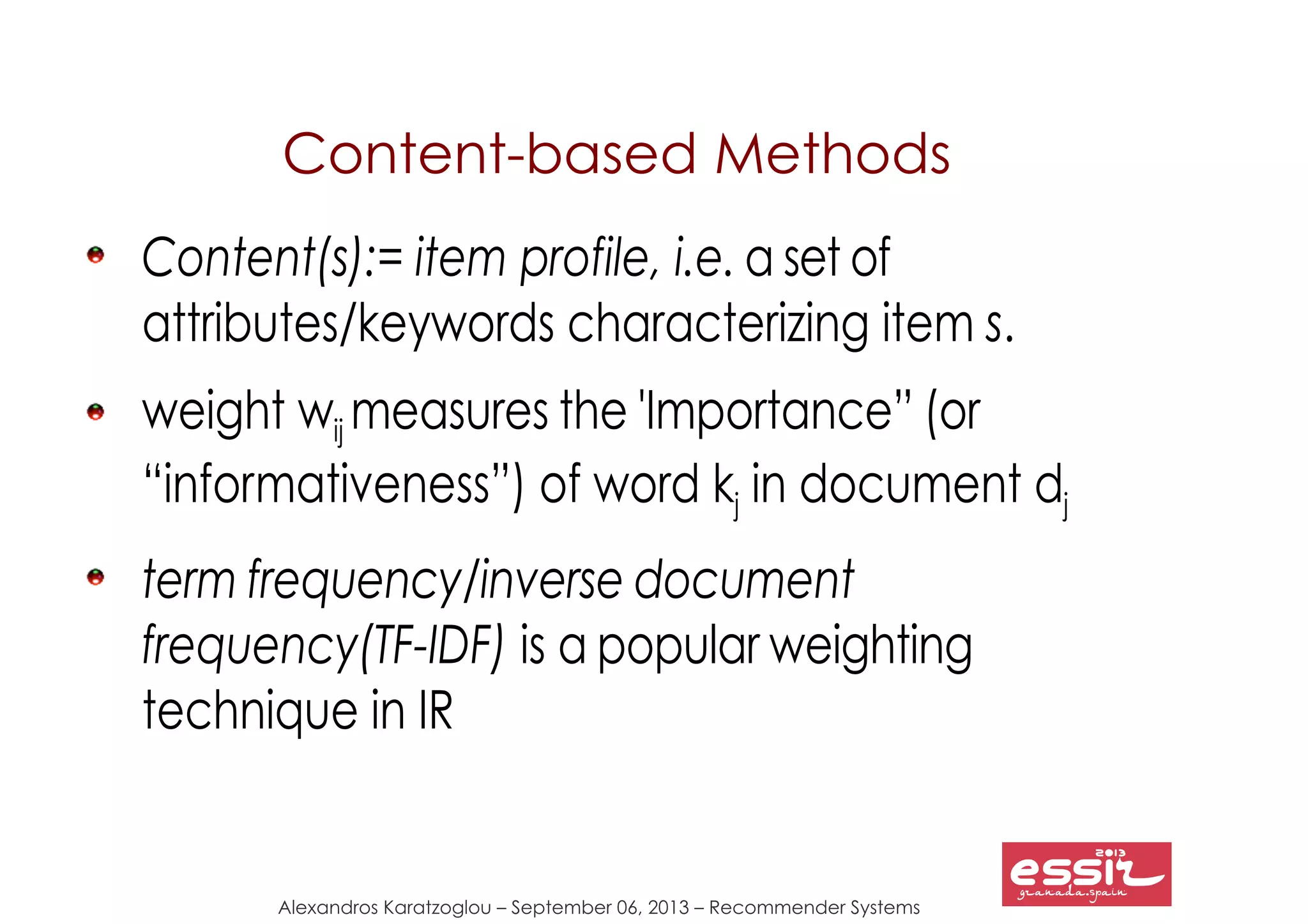 Alexandros Karatzoglou – September 06, 2013 – Recommender Systems
Content-based Methods
Content(s):= item profile, i.e. a set of
attributes/keywords characterizing item s.
weight wij measures the 'Importance” (or
“informativeness”) of word kj in document dj
term frequency/inverse document
frequency(TF-IDF) is a popular weighting
technique in IR
 