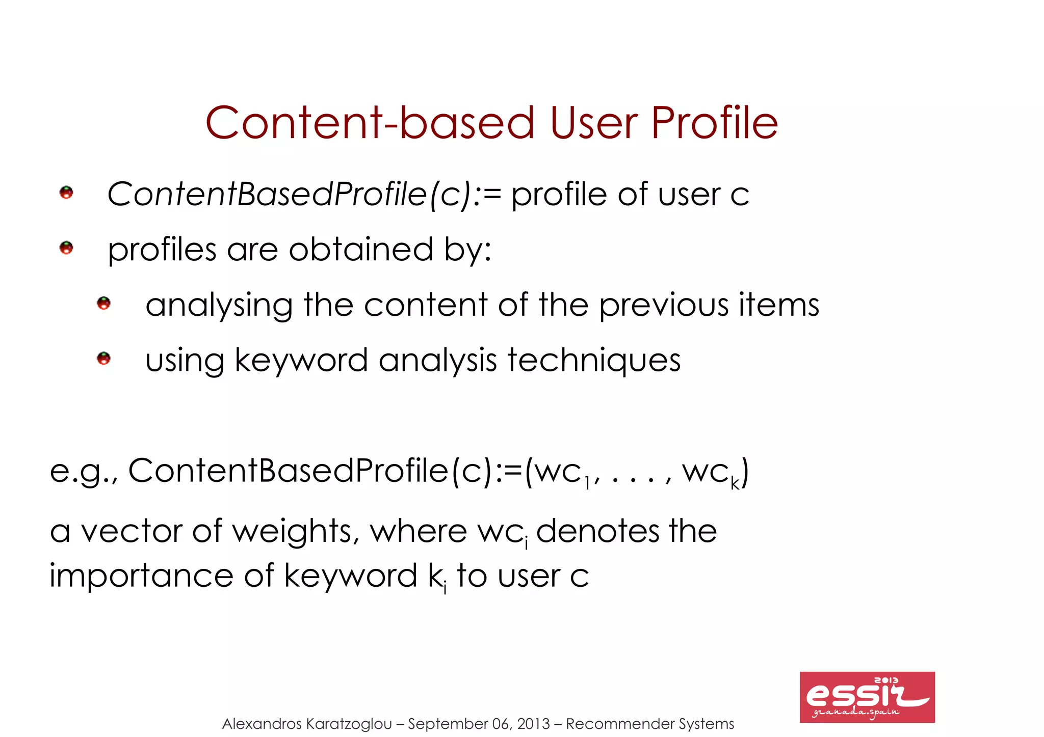 Alexandros Karatzoglou – September 06, 2013 – Recommender Systems
Content-based User Profile
ContentBasedProfile(c):= profile of user c
profiles are obtained by:
analysing the content of the previous items
using keyword analysis techniques
e.g., ContentBasedProfile(c):=(wc1, . . . , wck)
a vector of weights, where wci denotes the
importance of keyword ki to user c
 