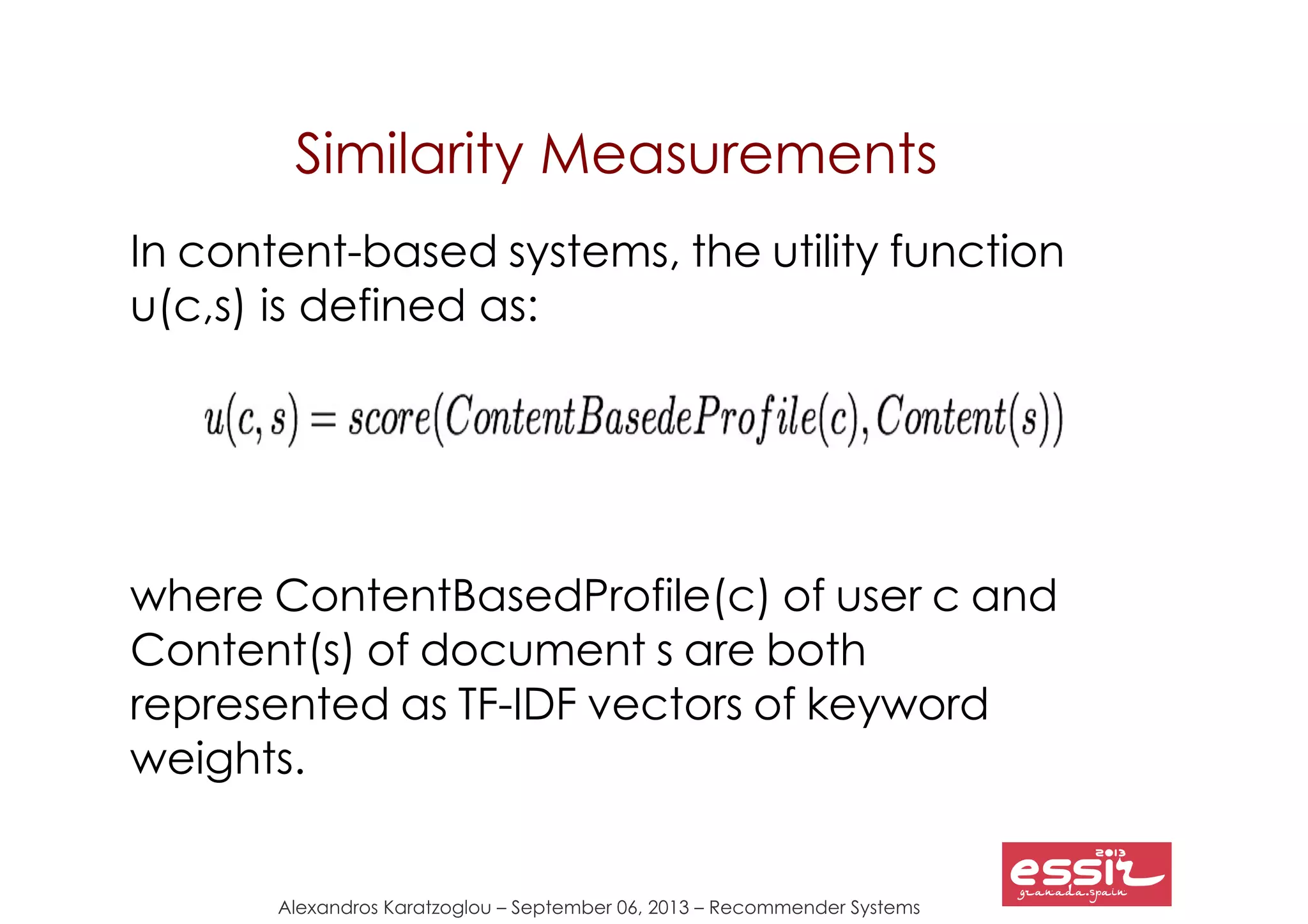Alexandros Karatzoglou – September 06, 2013 – Recommender Systems
Similarity Measurements
In content-based systems, the utility function
u(c,s) is defined as:
where ContentBasedProfile(c) of user c and
Content(s) of document s are both
represented as TF-IDF vectors of keyword
weights.
 