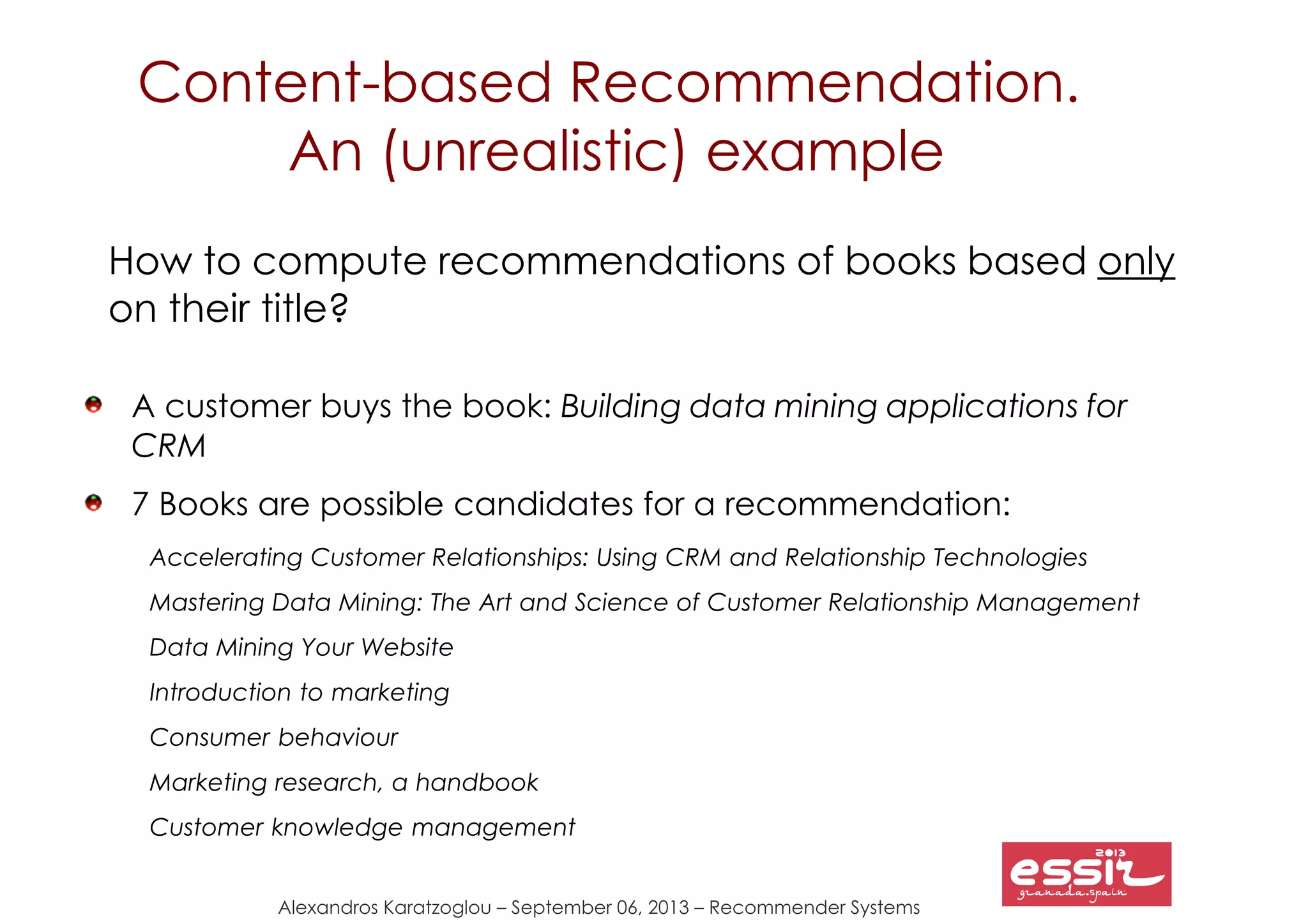 Alexandros Karatzoglou – September 06, 2013 – Recommender Systems
Content-based Recommendation.
An (unrealistic) example
How to compute recommendations of books based only
on their title?
A customer buys the book: Building data mining applications for
CRM
7 Books are possible candidates for a recommendation:
Accelerating Customer Relationships: Using CRM and Relationship Technologies
Mastering Data Mining: The Art and Science of Customer Relationship Management
Data Mining Your Website
Introduction to marketing
Consumer behaviour
Marketing research, a handbook
Customer knowledge management
 