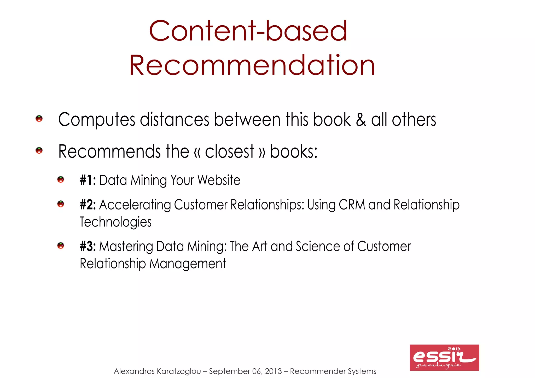 Alexandros Karatzoglou – September 06, 2013 – Recommender Systems
Content-based
Recommendation
Computes distances between this book & all others
Recommends the « closest » books:
#1: Data Mining Your Website
#2: Accelerating Customer Relationships: Using CRM and Relationship
Technologies
#3: Mastering Data Mining: The Art and Science of Customer
Relationship Management
 