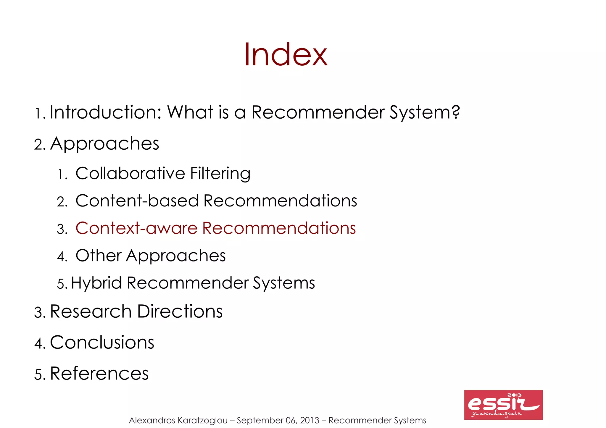 Alexandros Karatzoglou – September 06, 2013 – Recommender Systems
Index
1. Introduction: What is a Recommender System?
2. Approaches
1. Collaborative Filtering
2. Content-based Recommendations
3. Context-aware Recommendations
4. Other Approaches
5. Hybrid Recommender Systems
3. Research Directions
4. Conclusions
5. References
 