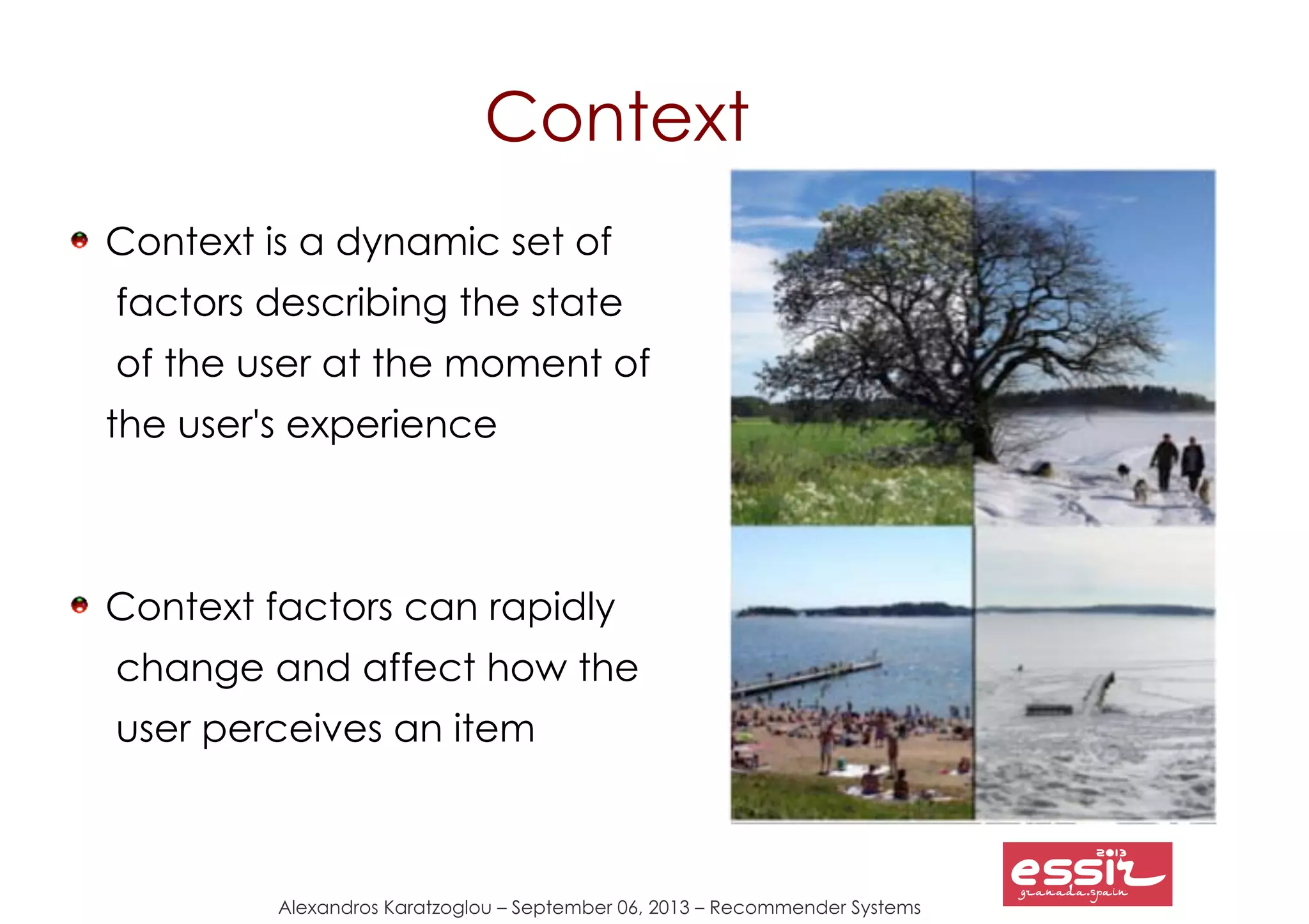Alexandros Karatzoglou – September 06, 2013 – Recommender Systems
Context
Context is a dynamic set of
factors describing the state
of the user at the moment of
the user's experience
Context factors can rapidly
change and affect how the
user perceives an item
 