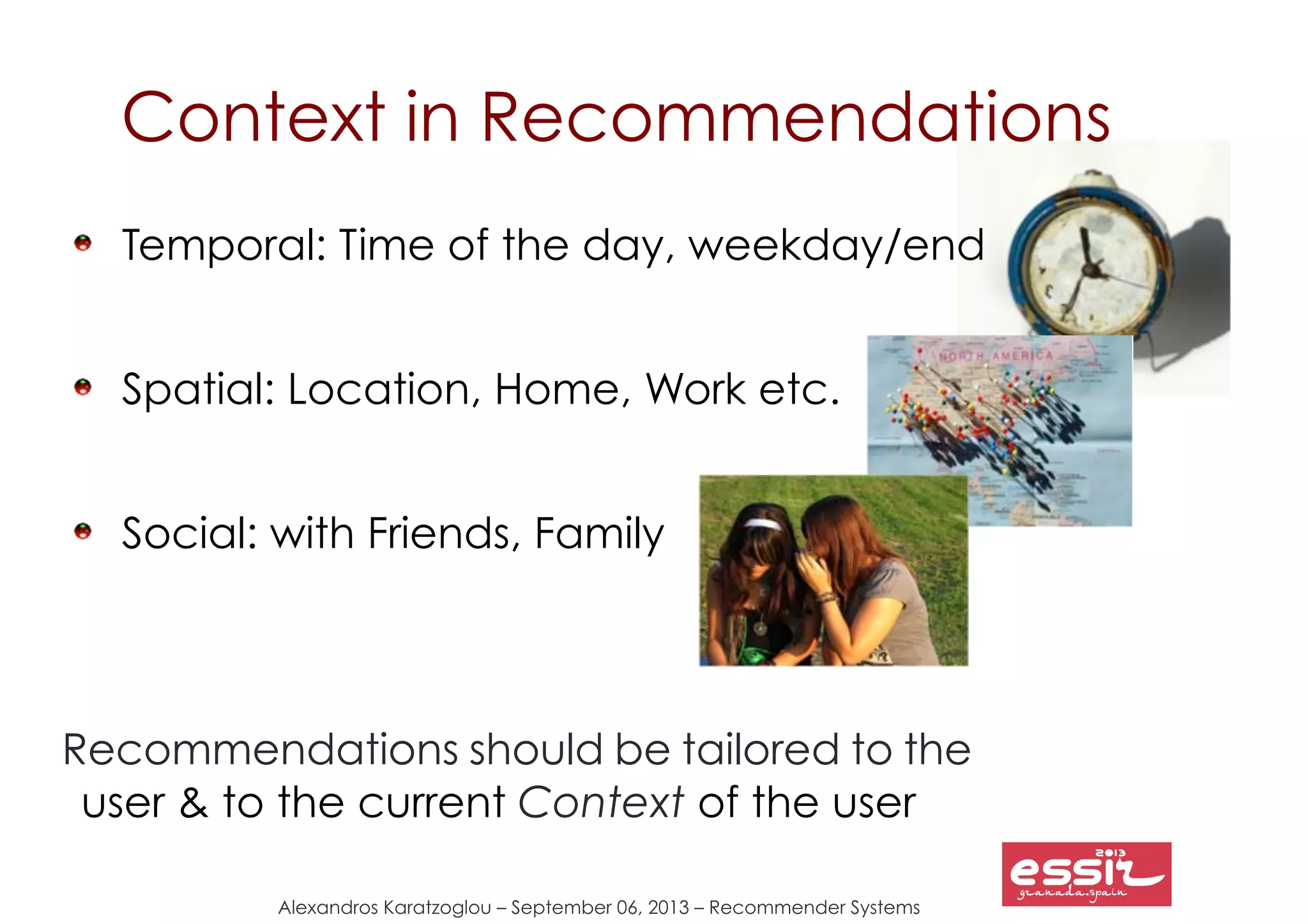 Alexandros Karatzoglou – September 06, 2013 – Recommender Systems
Context in Recommendations
Temporal: Time of the day, weekday/end
Spatial: Location, Home, Work etc.
Social: with Friends, Family
Recommendations should be tailored to the
user & to the current Context of the user
 