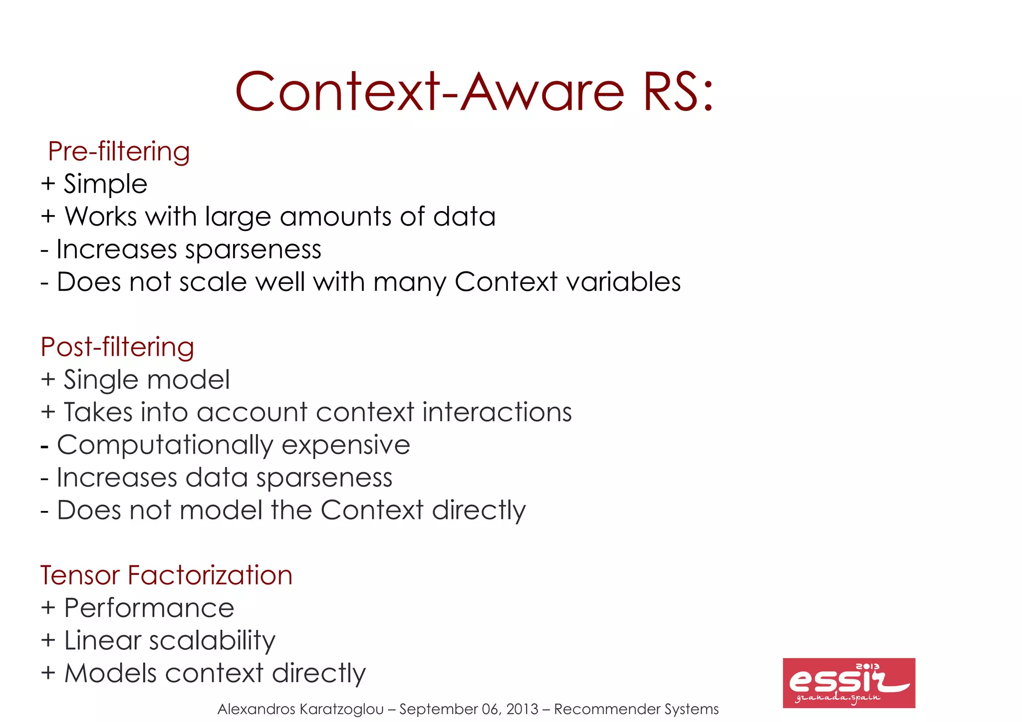 Alexandros Karatzoglou – September 06, 2013 – Recommender Systems
Context-Aware RS:
Pre-filtering
+ Simple
+ Works with large amounts of data
- Increases sparseness
- Does not scale well with many Context variables
Post-filtering
+ Single model
+ Takes into account context interactions
- Computationally expensive
- Increases data sparseness
- Does not model the Context directly
Tensor Factorization
+ Performance
+ Linear scalability
+ Models context directly
 