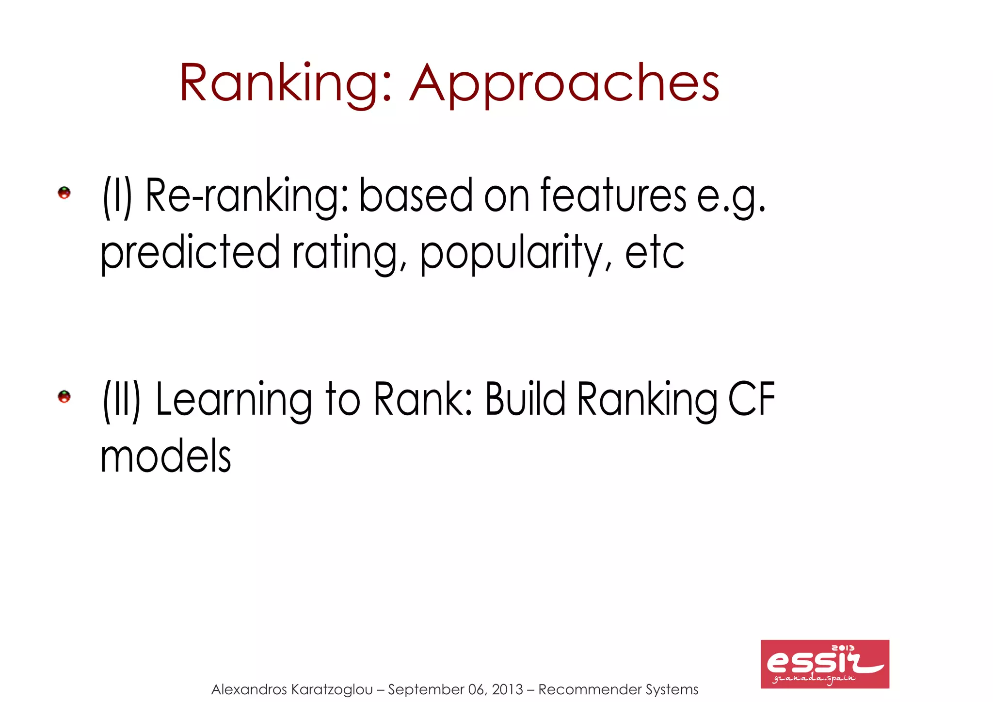 Alexandros Karatzoglou – September 06, 2013 – Recommender Systems
Ranking: Approaches
(I) Re-ranking: based on features e.g.
predicted rating, popularity, etc
(II) Learning to Rank: Build Ranking CF
models
 
