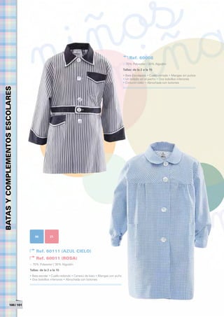Ref. 60008
                                                                                                       > 70% Polyester / 30% Algodón
                                                                                                       Tallas: de la 2 a la 15	
                                                                                                       • Bata Escolapios • Cuello cerrado • Mangas sin puños
                                                                                                       • Un bolsillo en el pecho • Dos bolsillos inferiores
                                                                                                       • Cinturón color • Abrochada con botones
BATAS Y COMPLEMENTOS ESCOLARES




                                     06          21



                                      Ref. 60111 (AZUL CIELO)
                                      Ref. 60011 (ROSA)
                                 > 70% Polyester / 30% Algodón
                                 Tallas: de la 2 a la 15	
                                 • Bata escolar • Cuello redondo • Cenesú de biaix • Mangas con puño
                                 • Dos bolsillos inferiores • Abrochada con botones




                  100 / 101
 