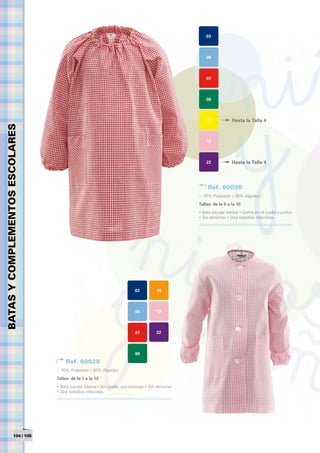 03



                                                                                                      06



                                                                                                      07



                                                                                                      08



                                                                                                      17            Hasta la Talla 4
BATAS Y COMPLEMENTOS ESCOLARES




                                                                                                      19



                                                                                                      22            Hasta la Talla 4




                                                                                                       Ref. 60026
                                                                                                  > 70% Polyester / 30% Algodón
                                                                                                  Tallas: de la 0 a la 10	
                                                                                                  • Bata escolar básica • Goma en el cuello y puños
                                                                                                  • Sin abrochar • Dos bolsillos inferiores




                                                                           03         15



                                                                           06         19



                                                                           07         22



                                                                           08
                                      Ref. 60025
                                 > 70% Polyester / 30% Algodón
                                 Tallas: de la 1 a la 12	
                                 • Bata escolar básica • Sin cuello, con botones • Sin abrochar
                                 • Dos bolsillos inferiores




                  104 / 105
 