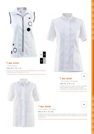 01   10



                                                              10   23
   Ref. 41312
> 100% Polyester
Tallas: XS - S - M - L - XL
• Casaca sin mangas • Cuello camisero • Detalle vinilo en los bolsillos
• Abrochado con cremallera color vinilo


                                                                                                                                          01

                                                                                                    Ref. 20101
                                                                                                > 70% Polyester / 30% Algodón
                                                                                                Tallas: XS - S - M - L - XL
                                                                                                • Casaca enfermera manga corta con costadillos
                                                                                                • Dos bolsillos inferiores y uno en el pecho
                                                                                                • Abrochado con tapeta gabardina • Cuello tirilla




                                                                                                                                          01
                                                             Ref. 20106
                                                         > 70% Polyester · 30% Algodón
                                                         Tallas: S - M - L - XL - XXL
                                                         • Casaca auxiliar de enfermería manga corta • Dos bolsillos inferiores y uno en el pecho
                                                         • Abrochado con tapeta gabardina y un corchete • Cortes laterales con dos corchetes
                                                         • Cuello tirilla
 