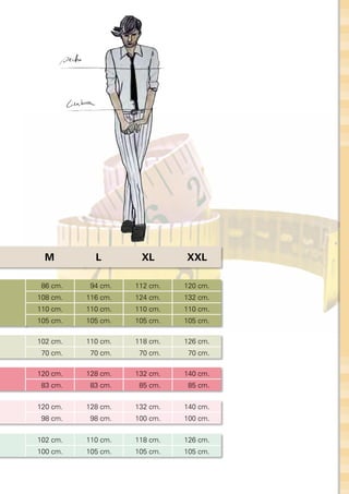 M         L        XL       XXL

 86 cm.    94 cm.   112 cm.   120 cm.
108 cm.   116 cm.   124 cm.   132 cm.
110 cm.   110 cm.   110 cm.   110 cm.
105 cm.   105 cm.   105 cm.   105 cm.

102 cm.   110 cm.   118 cm.   126 cm.
 70 cm.    70 cm.    70 cm.    70 cm.

120 cm.   128 cm.   132 cm.   140 cm.
 83 cm.    83 cm.    85 cm.    85 cm.


120 cm.   128 cm.   132 cm.   140 cm.
 98 cm.    98 cm.   100 cm.   100 cm.


102 cm.   110 cm.   118 cm.   126 cm.
100 cm.   105 cm.   105 cm.   105 cm.
 