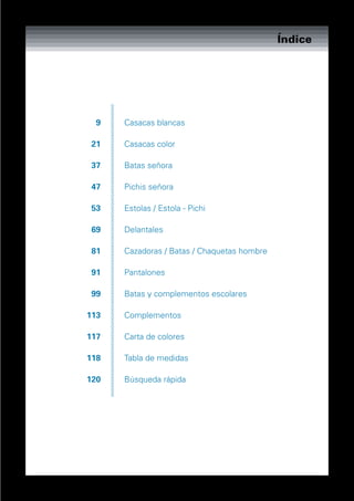 Índice




  9   Casacas blancas

 21   Casacas color

 37   Batas señora

 47   Pichis señora

 53   Estolas / Estola - Pichi

 69   Delantales

 81   Cazadoras / Batas / Chaquetas hombre

 91   Pantalones

 99   Batas y complementos escolares

113   Complementos

117   Carta de colores

118   Tabla de medidas

120   Búsqueda rápida
 