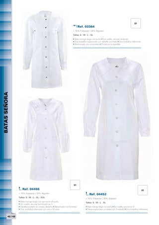 01
                                                                                 Ref. 03364	
                                                                          > 70% Polyester / 30% Algodón
                                                                          Tallas: S - M - L - XL
                                                                          • Bata manga larga con puño • Sin cuello, escote redondo
                                                                          • Dos bolsillos superiores con detalle corchete • Dos bolsillos inferiores
                                                                          • Abrochado con corchetes • Pinzas en la espalda
BATAS SEÑORA
          	




                                                                           01
                      Ref. 04456	                                                                                                                      01
                   > 70% Polyester / 30% Algodón                                            Ref. 04452	
                   Tallas: S - M - L - XL - XXL                                        > 70% Polyester / 30% Algodón
                   • Bata manga larga con goma en el puño                              Tallas: S - M - L - XL
                   • Sin cuello, escote terminado en V
                   • Detalle bordado en canesú derecho • Abrochado con botones         • Bata manga larga con puño • Sin cuello, escote en V
                   • Dos bolsillos inferiores con vivo a la vista                      • Piezas superiores cortadas con bordado • Dos bolsillos inferiores


         42 / 43
 