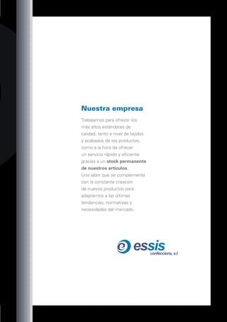 Nuestra empresa
Trabajamos para ofrecer los
más altos estándares de
calidad, tanto a nivel de tejidos
y acabados de los productos,
como a la hora de ofrecer
un servicio rápido y eficiente
gracias a un stock permanente
de nuestros artículos.
Una labor que se complementa
con la constante creación
de nuevos productos para
adaptarnos a las últimas
tendencias, normativas y
necesidades del mercado.




                          essis     confeccions, s.l.
 