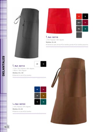 07         10



                                                                                                                           09/C        11



                                                                                                                           Ritz        18




                                                                     Ref. 50718
                                                                  > 70% Polyester / 30% Algodón
                                                                  Medidas: 35 x 65	
                                                                  • Delantal sin peto terraza • Dos bolsillos grandes • Dos bolsillos pequeños
DELANTALES




                                                        01   10
                    Ref. 50713
                 > Color: 70% Polyester / 30% Algodón
                 > Blanco: 100% Algodón
                 Medidas: 65 x 120
                 • Delantal sin peto • Dos bolsillos




                                                        03   11



                                                        09   12



                                                        10   18
                     Ref. 50723
                 > 70% Polyester / 30% Algodón
                 Medidas: 65 x 90	
                 • Delantal sin peto • Dos bolsillos




       70 / 71
 