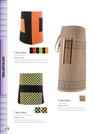 10   07    10    13     10   15

                    Ref. 51510
                 > 100% Polyester
DELANTALES




                 Medidas: 50 x 80	
                 • Delantal sin peto • 2 bolsillos • Bicolor • Terminado en pico




                                                                                       Ref. 51501
                                                                                   >100% Algodón
                                                                                   Medidas: 65 x 115	
                                                                                   • Delantal sin peto • Un bolsillo • Tejido “farcell”


                    Ref. 51514
                 > 70% Polyester / 30% Algodón
                 Medidas: 45 x 80	
                 • Delantal sin peto • Dos bolsillos • Damas bicolor




       74 / 75
 