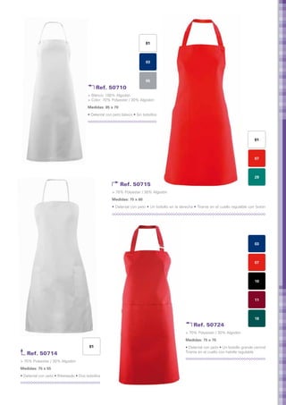 01



                                                                          03



                                                                          05
                                             Ref. 50710
                                       > Blanco: 100% Algodón
                                       > Color: 70% Polyester / 30% Algodón
                                       Medidas: 85 x 70	
                                       • Delantal con peto básico • Sin bolsillos




                                                                                                                                         01



                                                                                                                                         07



                                                                                                                                         29
                                                           Ref. 50715
                                                     > 70% Polyester / 30% Algodón
                                                     Medidas: 75 x 60	
                                                     • Delantal con peto • Un bolsillo en la derecha • Tirante en el cuello regulable con botón




                                                                                                                                         03



                                                                                                                                         07



                                                                                                                                         10



                                                                                                                                         11



                                                                                                                                         18
                                                                                                    Ref. 50724
                                                                                                > 70% Polyester / 30% Algodón
                                                                                                Medidas: 75 x 70	
                                        01                                                      • Delantal con peto • Un bolsillo grande central
   Ref. 50714                                                                                   Tirante en el cuello con hebilla regulable

> 70% Polyester / 30% Algodón
Medidas: 75 x 55	
• Delantal con peto • Ribeteado • Dos bolsillos
 
