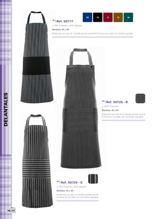 03          10          11         12          18
                     Ref. 50717
                 > 70% Polyester / 30% Algodón
                 Medidas: 95 x 90	
                 • Delantal con peto • 1 bolsillo grande central • Tirante en el cuello con hebilla regulable
DELANTALES




                                                                              Ref. 50725 - R
                                                                         > 100% Polyester
                                                                         Medidas: 95 x 90	
                                                                         • Delantal con peto • Un bolsillo grande central
                                                                         • Tirante en el cuello con corchetes regulable




                          Ref. 50725 - C
                     > 70% Polyester / 30% Algodón
                     Medidas: 95 x 90	
                     • Delantal con peto Un bolsillo grande central
                     • Tirante en el cuello con corchetes regulable




       76 / 77
 